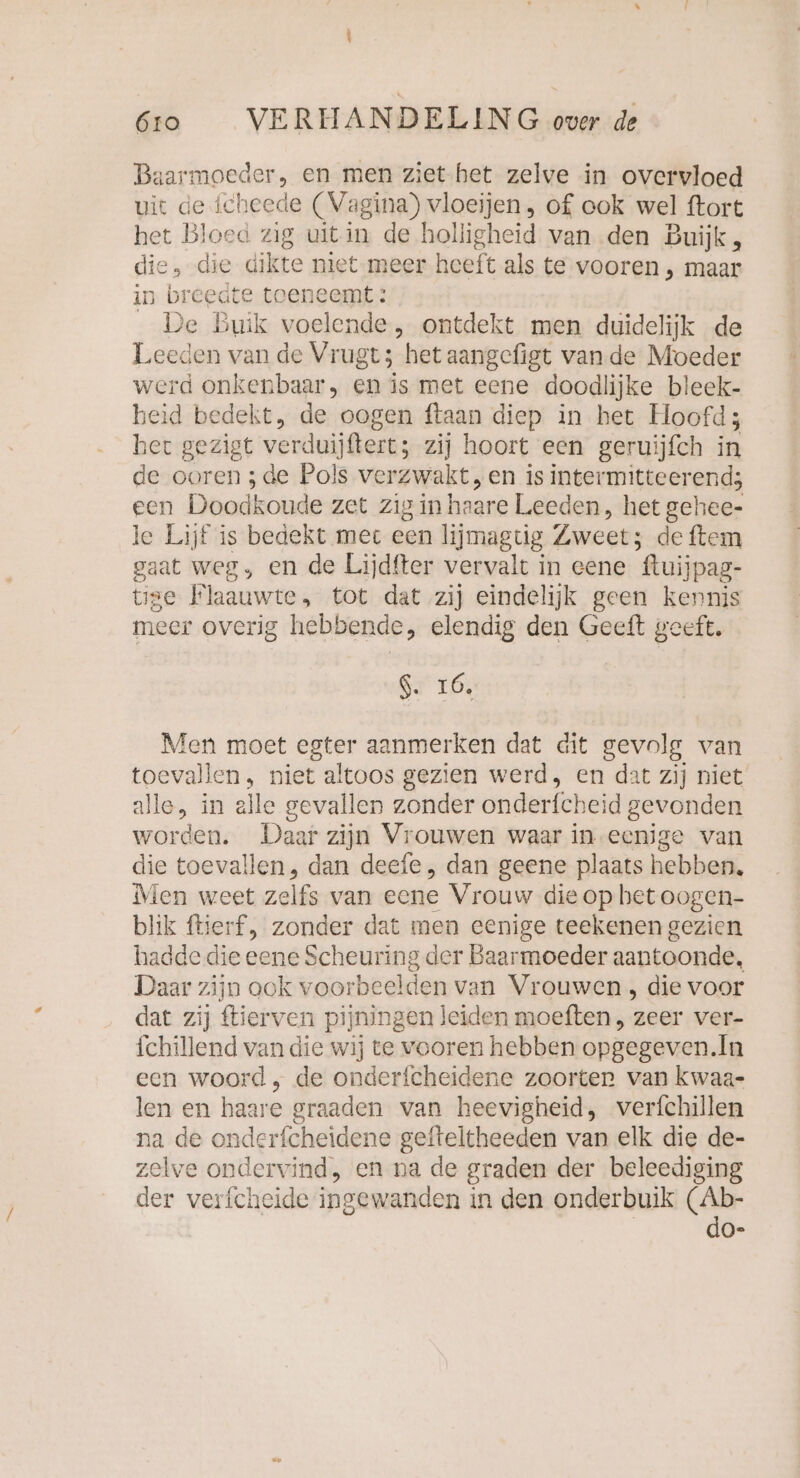 Baarmoeder, en men ziet.het zelve in overvloed uit de icheede (Vagina) vloeijen, of ook wel ftort het Bloed zig uit in de holligheid van den Buijk,, die „-die dikte niet meer heeft als te vooren , maar in breedte toeneemt: De Buik voelende , ontdekt men duidelijk de Leeden van de Vrugt; het aangefigt vande Moeder werd onkenbaar, en is met eene doodlijke bleek- heid bedekt, de oogen ftaan diep in het Hoofd; het gezigt verduijftert; zij hoort een geruijfch in de ooren ; de Pols verzwakt, en is intermitteerend; een Doodkoude zet zig in haare Leeden, het gehee- le Lijf is bedekt met een lijmagtig Zweet: de ftem gaat weg, en de Lijdfter vervalt in eene ‘ftuijpag- tige Flaauwte, tot dat zij eindelijk geen kennis meer overig hebbende, elendig den Geeft geeft. $. 16. Men moet egter aanmerken dat dit gevolg van toevallen, niet altoos gezien werd, en dat zij niet alle, in alle gevallen zonder onderfcheid gevonden worden. Daar zijn Vrouwen waar in-eenige van die toevallen, dan deefe, dan geene plaats hebben, Men weet zelfs van eene Vrouw die op bet oogen- blik ftierf, zonder dat men eenige teekenen gezien hadde die eene Scheuring der Baarmoeder aantoonde, Daar zijn ook voorbeelden van Vrouwen , die voor dat zij ftierven pijningen leiden moeften, zeer ver- fchillend van die wij te vooren hebben opgegeven.In een woord , de onderfcheidene zoorten van kwaa- len en haare graaden van heevigheid, verfchillen na de onderfcheidene gefteltheeden van elk die de- zelve ondervind, en na de graden der beleediging der verfcheide ingewanden i in den onderbuik > [05