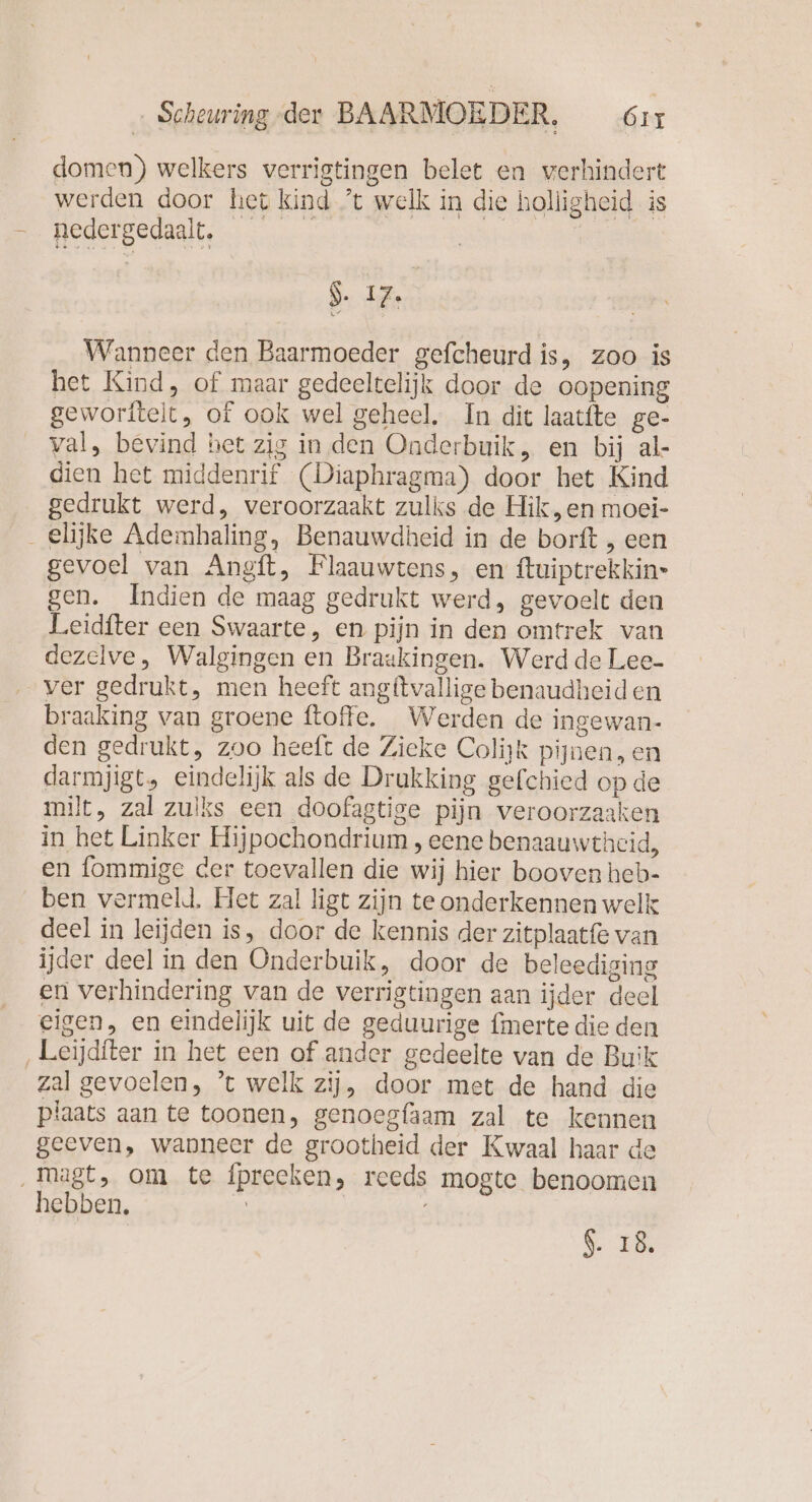 domen) welkers verrigtingen belet en verhindert EEn OIER en werden door het kind ’t welk in die holligheid is nedergedaalt. $- 17. Wanneer den Baarmoeder gefcheurd is, zoo is het Kind, of maar gedeeltelijk door de oopening geworftelt, of ook wel geheel, In dit laatfte ge- val, bevind het zig in den Oaderbuik, en bij al- dien het middenrif (Diaphragma) door het Kind gedrukt werd, veroorzaakt zulks de Hik,en moei- _elijke Ademhaling, Benauwdheid in de borft , een gevoel van Angft, Flaauwtens, en ftuiptrekkin- gen. Indien de maag gedrukt werd, gevoelt den Leidfter een Swaarte, en pijn in den omtrek van dezelve, Walgingen en Braakingen. Werd de Lee- ver gedrukt, men heeft angitvallige benaudheiden braaking van groene ftoffe. Werden de ingewan- den gedrukt, zoo heeft de Zieke Colijk pijnen, en darmjigt, eindelijk als de Drukking gefchied op de milt, zal zuiks een doofagtige pijn veroorzaaken in het Linker Hijpochondrium , eene benaauwthcid, en fommige der toevallen die wij hier booven heb- ben vermeld. Het zal ligt zijn te onderkennen welk deel in leijden is, door de kennis der zitplaatfe van ijder deel in den Onderbuik, door de beleediging en verhindering van de verrigtingen aan ijder deel eigen, en eindelijk uit de geduurige fmerte die den ‚Leijditer in het een of ander gedeelte van de Buik zal gevoelen, ’t welk zij, door met de hand die plaats aan te toonen, genoegfaam zal te kennen geeven, wanneer de grootheid der Kwaal haar de ‚magt, om te fpreeken, reeds mogte benoomen hebben, | 6.18