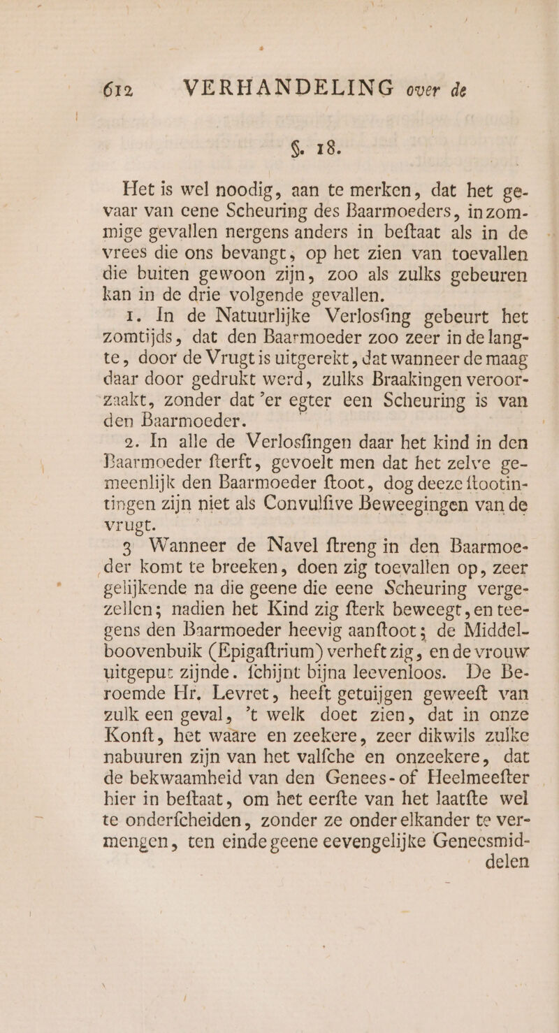 » $. 18. Het is wel noodig, aan te merken, dat het ge- vaar van eene Scheuring des Baarmoeders, in zom- mige gevallen nergens anders in beftaat als in de vrees die ons bevangt; op het zien van toevallen die buiten gewoon zijn, zoo als zulks gebeuren kan in de drie volgende gevallen. 1. In de Natuurlijke Verlosfing gebeurt het zomtijds, dat den Baarmoeder zoo zeer in de lang- te, door de Vrugt is uitgerekt , dat wanneer de maag daar door gedrukt werd, zulks Braakingen veroor- zaakt, zonder dat ’er egter een Scheuring is van den Baarmoeder. “ 2. In alle de Verlosfingen daar het kind in den Baarmoeder fterft, gevoelt men dat het zelve ge- meenlijk den Baarmoeder ftoot, dog deeze ftootin- tingen zijn niet als Convulfive Beweegingen van de vrugt. | 3 Wanneer de Navel ftreng in den Baarmoe- ‚der komt te breeken, doen zig toevallen op, zeer gelijkende na die geene die eene Scheuring verge- zellen; nadien het Kind zig fterk beweegt „en tee- gens den Baarmoeder heevig aanftoot; de Middel- boovenbuik (Epigaftrium) verheft zig, en de vrouw uitgeput zijnde. fchijnt bijna leevenloos. De Be- roemde Hr. Levret, heeft getuijgen geweeft van zulk een geval, ‘t welk doet zien, dat in onze Konft, het waare en zeekere, zeer dikwils zulke nabuuren zijn van het valfche en onzeekere, dat de bekwaamheid van den Genees-of Heelmeefter _ hier in beftaat, om het eerfte van het laatfte wel te onderfcheiden , zonder ze onder elkander te ver- mengen, ten einde geene eevengelijke tf elen