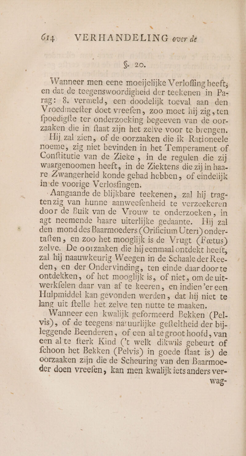 x 614 VERHANDELING over de 9. 20. Wanneer men eene moeijelijke Verlofling heeft; en dat de teegenswoordigheid der teekenen in Pa- rag: 8. vermeld, een doodelijk toeval aan den Vroedmeefter doet vreefen, zoo moet hij zig „ten fpoedigfte ter onderzoeking begeeven van de oor- zaaken die in {laat zijn het zelve voor te brengen. Hij zal zien, of de oorzaaken die ik Rationeele noeme, zig niet bevinden in het Temperament of Conftitutie van de Zieke , in de regulen die zij waargenoomen heeft, in de Ziektens die zij in haa- re Zwangerheid konde gehad hebben, of eindelijk in-de voorige Verlosfingen. ’ Aangaande de blijkbare teekenen, zal hij trag- tenzig van hunne aanweefenheid te verzeekeren door de Buik van de Vrouw te onderzoeken, in agt neemende haare uiterlijke gedaante. Hij zal den mond des Baarmoeders (Orificium Üteri) onder: taften, en zoo het mooglijk is de Vrugt (‚Foetus) zelve. De oorzaaken die hij eenmaal ontdekt heeft; zal hij naauwkeurig Weegen in de Schaale der Ree- den, en der Ondervinding, ten einde daar door te ontdekken, of het mooelijk is, of niet, om de uit- werkfelen daar van af te keeren, en indien’er een Hulpmiddel kan gevonden werden, dat hij niet te lang uit {telle het zelve ten nutte te maaken. Wanneer een kwalijk geformeerd Bekken (Pel- vis), of de teegens natuurlijke gefteltheid der bij- leggende Beenderen, of een alte groot hoofd, van een alte fterk Kind Ct welk dikwils gebeurt of fehoon het Bekken (Pelvis) in goede ftaat is) de oorzaaken zijn die de Scheuring van den Baarmoe- der doen vreefen, kan men kwalijk iets anders ver- wag-