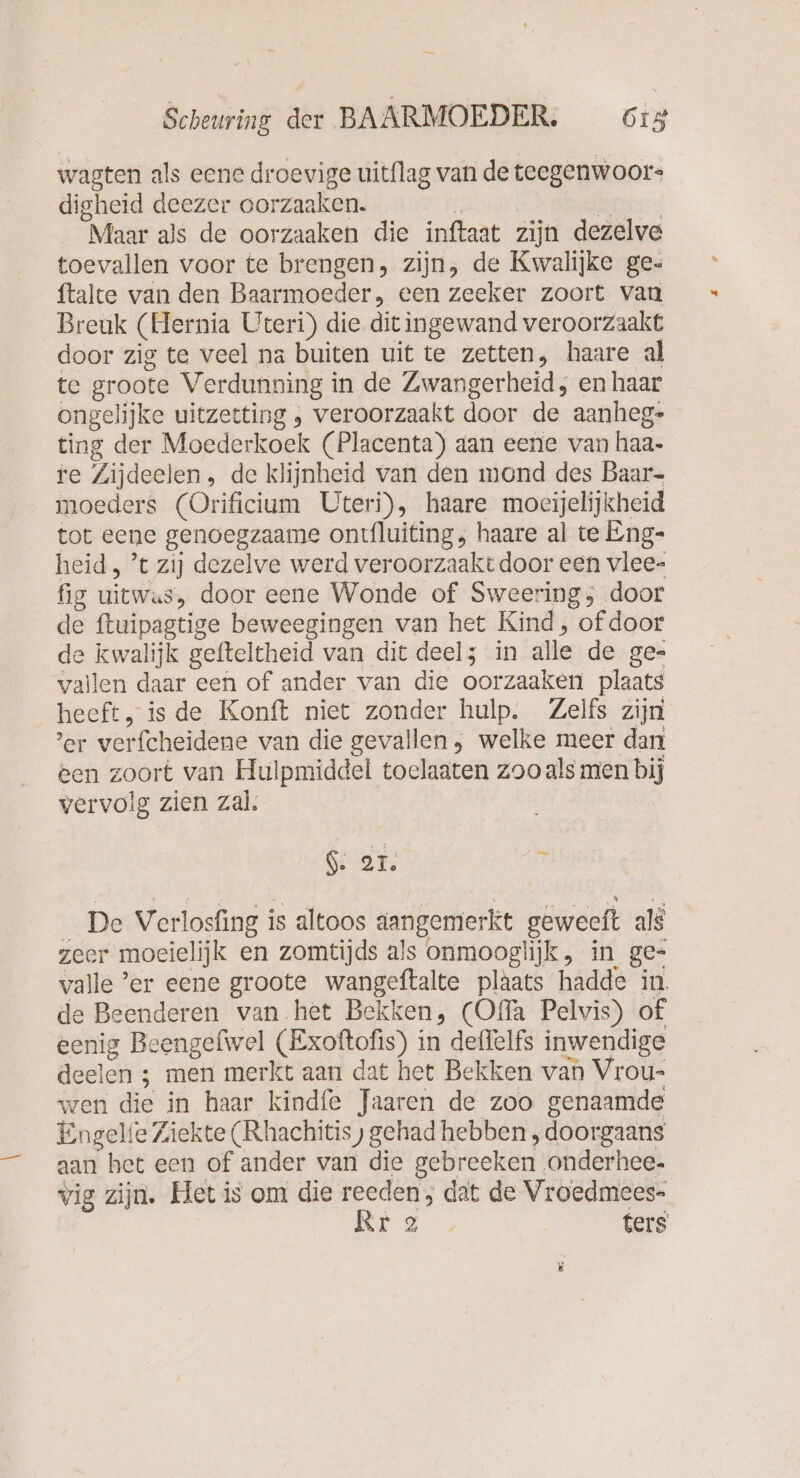 wagten als eene droevige uitflag van deteegenwoor- digheid deezer oorzaaken. h Bat): Maar als de oorzaaken die inftaat zijn dezelve toevallen voor te brengen, zijn, de Kwalijke ge- ftalte van den Baarmoeder, een zeeker zoort van Breuk (Hernia Uteri) die dit ingewand veroorzaakt door zig te veel na buiten uit te zetten, haare al te groote Verdunning in de Zwangerheid, en haar ongelijke uitzecting , veroorzaakt door de aanheg- ting der Moederkoek (Placenta) aan eerie van haa- re Zijdeelen, de klijnheid van den mond des Baar- moeders (Orificium Uteri), haare moeijelijkheid tot eene genoegzaame ontfluiting, haare al te Eng- heid, ’t zij dezelve werd veroorzaakt door een vlee- fig uitwas, door eene Wonde of Sweering; door de ftuipagtige beweegingen van het Kind, of door de kwalijk gefteltheid van dit deel; in alle de ge- vallen daar een of ander van die oorzaaken plaats heeft, is de Konft niet zonder hulp. Zelfs zijn ’er verfcheidene van die gevallen , welke meer dan een zoort van Hulpmiddel toelaaten zoo als men bij vervolg zien zal. GE, 7 De Verlosfing is altoos aangemerkt geweeft als zeer moeielijk en zomtijds als onmooglijk, in ge- valle ’er eene groote wangeftalte plaats hadde in. de Beenderen van het Bekken, (Offa Pelvis) of eenig Beengefwel (Exoftofis) in deflelfs inwendige deelen ; men merkt aan dat het Bekken van Vrou- wen die in haar kindfe Jaaren de zoo genaamde Engelie Ziekte (Rhachitis ) gehad hebben „doorgaans aan bet een of ander van die gebreeken ‚onderhee- vig zijn. Het is om die reeden; dat de Vroedmees- Rr 2 ters