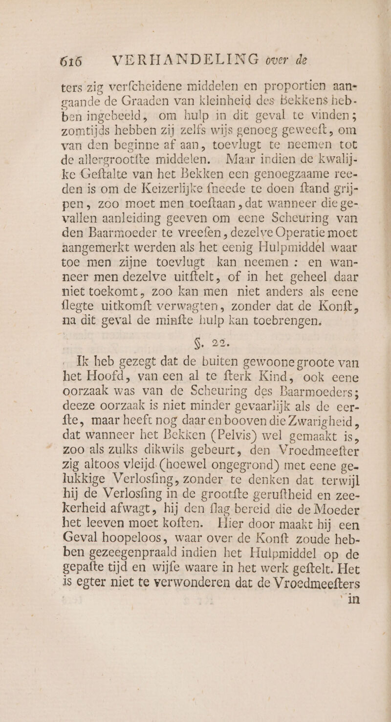 ters zig verfcheidene middelen en proportien aan- gaande de Graaden van kleinheid des Bekkens heb- ben ingebeeld, om hulp in dit geval te vinden; zomtijds hebben zij zelfs wijs genoeg geweeft, om van den beginne af aan, toevlugt te neemen tot de allergrootfte middelen. Maar indien de kwalij- ke Geftalte van het Bekken een genoegzaame ree- den is om de Keizerlijke {neede te doen ftand grij- pen, zoo moet men toeftaan ‚dat wanneer die ge- vallen aanleiding geeven om eene Scheuring van den Baarmoeder te vreefen , dezelve Operatie moet aangemerkt werden als het eenig Hulpmiddel waar toe men zijne toevlugt kan neemen : en wan- neer men dezelve uitftelt, of in het geheel daar niet toekomt, zoo kan men niet anders als eene flegte uitkomft verwagten, zonder dat de Konft, na dit geval de minfte hulp kan toebrengen. 9. 33, Ik heb gezegt dat de buiten gewoone groote van het Hoofd, van een al te fterk Kind, ook eene oorzaak was van de Scheuring des Baarmoeders; deeze oorzaak is niet minder gevaarlijk als de eer- fte, maar heeft nog daar en booven die Zwarig heid, dat wanneer het Bekken (Pelvis) wel gemaakt is, zoo als zulks dikwils gebeurt, den Vroedmeefter zig altoos vleijd (hoewel ongegrond) met eene ge- lukkige Verlosfing, zonder te denken dat terwijl hij de Verlosfing in de grootfte geruftheid en zee- kerheid afwagt, hij den flag bereid die de Moeder het leeven moet koften. Hier door maakt hij een Geval hoopeloos, waar over de Konft zoude heb- ben gezeegenpraald indien het Hulpmiddel op de gepafte tijd en wijfe waare in het werk geftelt. Het Is egter niet te verwonderen dat de Vroedmeefters ‘in