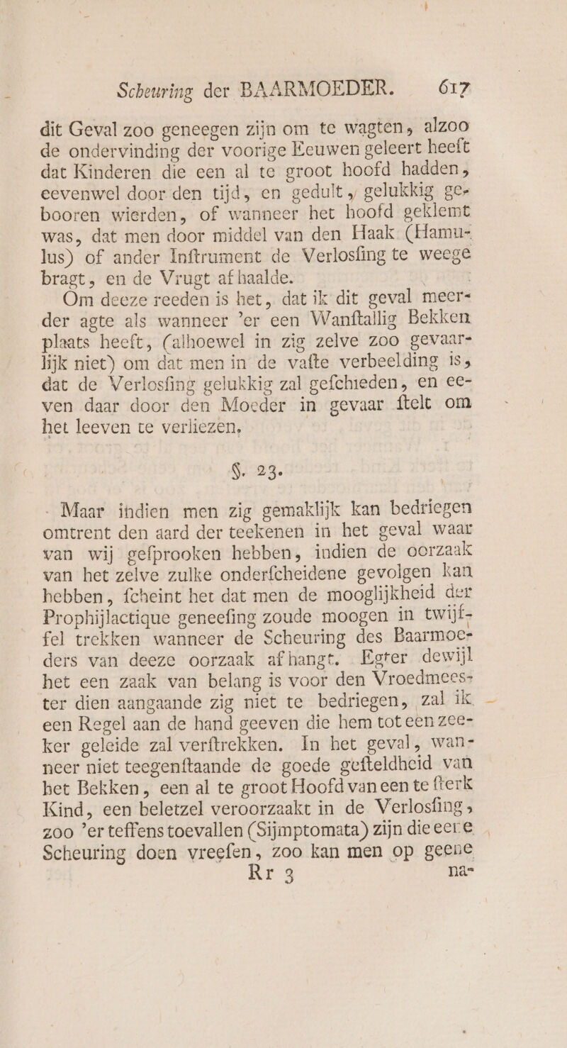 dit Geval zoo geneegen zijn om te wagten, alzoo de ondervinding der voorige Eeuwen geleert heeft dat Kinderen die een al te groot hoofd hadden, eevenwel door den tijd, en gedult „ gelukkig ger booren wierden, of wanneer het hoofd geklemt was, dat men door middel van den Haak (Hamu- lus) of ander Inftrument de Verlosfing te weege bragt, en de Vrugt af haalde. Om deeze reeden is het, dat ik dit geval meer- der agte als wanneer ’er een Wanftallig Bekken plaats heeft, (alhoewel in zig zelve zoo gevaar- lijk niet) om dat men in de vafte verbeelding is, dat de Verlosfing gelukkig zal gefchieden, en ec- ven daar door den Moeder in gevaar {telt om het leeven te verliezen, | | N 22. . Maar indien men zig gemaklijk kan bedriegen omtrent den aard der teekenen in het geval waar van wij gefprooken hebben, indien de oorzaak van het zelve zulke onderfcheidene gevolgen kan hebben, fcheint het dat men de mooglijkheid der Prophijlactique geneefing zoude moogen in twijf- fel trekken wanneer de Scheuring des Baarmoer ders van deeze oorzaak afhangt. Egter dewijl het een zaak van belang is voor den Vroedmees- ter dien aangaande zig niet te bedriegen, zal ik een Regel aan de hand geeven die hem tot een zee- ker geleide zal verftrckken. In het geval, wan- neer niet teegenftaande de goede gefteldheid van bet Bekken, een al te groot Hoofd van een te fterk Kind, een beletzel veroorzaakt in de Verlosfing , zoo ’er teffens toevallen (Sijmptomata) zijn dieeere _ Scheuring doen vreefen, zoo kan men op geene
