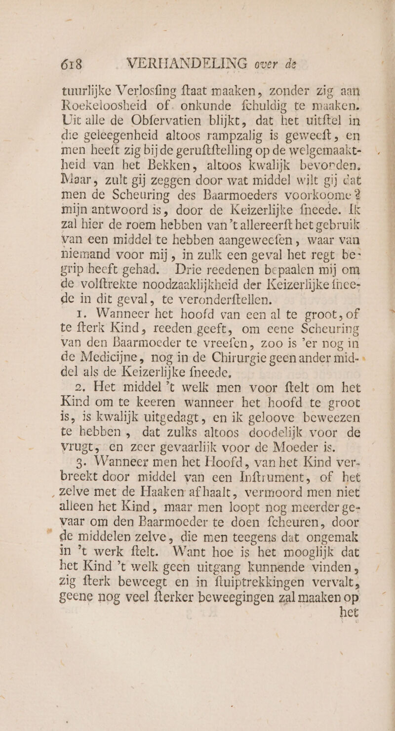 tuurlijke Verlosfing ftaat maaken, zonder zig aan Roekeloosheid of. onkunde fchuldig te maaken. Uit alle de Obfervatien blijkt, dat het uitftel in die geleegenheid altoos rampzalig is geweeft , en men heeft zig bijde geruftftelling op de welgemaakt- . heid van het Bekken, altoos kwalijk bevorden, A Maar, zult gij zeggen door wat middel wilt gij cat men de Scheuring des Baarmoeders voorkoome? mijn antwoord is, door de Keizerlijke neede. Ik zal hier de roem hebben van ’t allereerft het gebruik van een middel te hebben aangeweefen , waar van niemand voor mij, in zulk een geval het regt be- grip heeft gehad. Drie reedenen bepaalen mij om de volftrekte noodzaaklijkheid der Keizerlijke fnce- de in dit geval, te veronderftellen. I. Wanneer het hoofd van een al te groot, of te fterk Kind, reeden geeft, om eene Scheuring van den Baarmoeder te vreefen, zoo is ’er nog in de Medicijne, nog in de Chirurgie geen ander mid- » del als de Keizerlijke fneede, 2, Het middel ’t welk men voor ftelt om het Kind om te keeren wanneer het hoofd te groot is, is kwalijk uitgedagt, en ik geloove beweezen te hebben , dat zulks altoos doodelijk voor de vrugt, en zeer gevaarlijk voor de Moeder is. 3. Wanneer men het Hoofd, van het Kind ver- breekt door middel van een Inftrument, of het ‚zelve met de Haaken af haalt, vermoord men niet alleen het Kind, maar men loopt nog meerder ge- vaar om den Baarmoeder te doen fcheuren, door de middelen zelve, die men teegens dat ongemak in ’t werk ftelt. Want hoe is het mooglijk dat het Kind ’t welk geen uitgang kunnende vinden, zig fterk beweegt en in ftuiptrekkingen vervalt, geene nog veel fterker beweegingen zal ir et