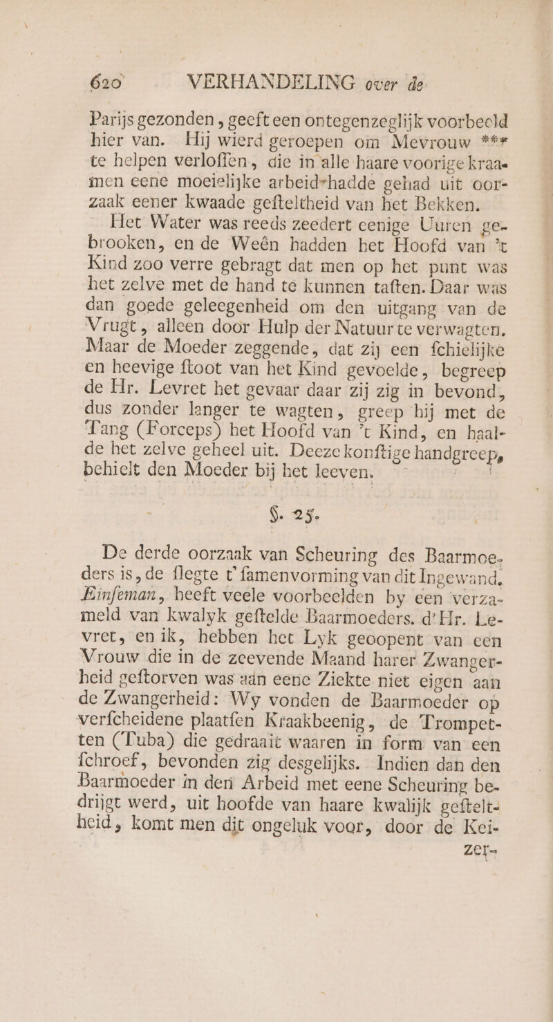 Parijs gezonden , geeft een ontegenzeglijk voorbeeld hier van. Hij wierd geroepen om Mevrouw *** te helpen verloffen, die in alle haare voorige kraa- men eene moeielijke arbeidrhadde gehad uit oor- zaak eener kwaade gefteltheid van het Bekken. Het Water was reeds zeedert eenige Uuren ge- brooken, en de Weên hadden het Hoofd van ’t Kind zoo verre gebragt dat men op het punt was het zelve met de hand te kunnen taften. Daar was dan goede geleegenheid om den uitgang van de Vrugt, alleen door Hulp der Natuur te verwagten. Maar de Moeder zeggende, dat zij een fchielijke en heevige floot van het Kind gevoelde, begreep de Hr. Levret het gevaar daar zij zig in bevond, dus zonder langer te wagten, greep ‘hij met de Fang (Forceps) het Hoofd van ’t Kind, en haal- de het zelve geheel uit. Deeze konftige handgreep, behielt den Moeder bij het leeven, 2:30 $. 25. De derde oorzaak van Scheuring des Baarmoe- ders is,de flegte t famenvorming van dit Ingewand. Einfeman, heeft veele voorbeelden by een 'verza- meld van kwalyk geftelde Baarmoeders. d’Hr. Le- vret, en ik, hebben het Lyk geoopent van een Vrouw die in de zeevende Maand harer Zwanger- heid geftorven was aan eene Ziekte niet eigen aan de Zwangerheid: Wy vonden de Baarmoeder op verfcheidene plaatfen Kraakbeenig, de Trompet- ten (Tuba) die gedraait waaren in form van een Ichroef, bevonden zig desgelijks. Indien dan den Baarmoeder in deri Arbeid met eene Scheuring be- drijgt werd, uit hoofde van haare kwalijk geftelt- heid, komt men dit ongeluk voor, door de Kei- zer-