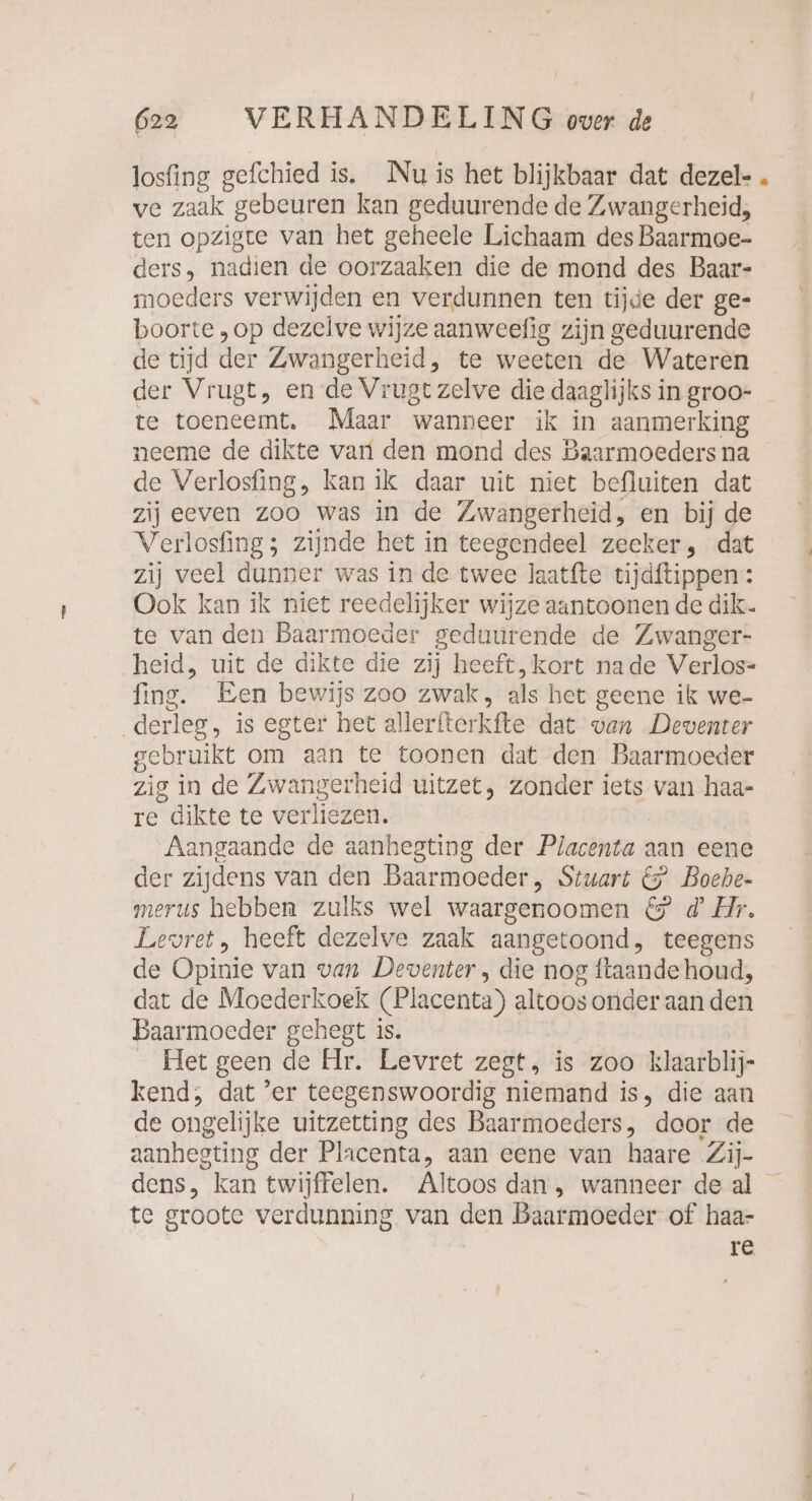 losfing gefchied is. Nu is het blijkbaar dat dezel- . ve zaak “gebeuren kan geduurende de Zwangerheid, ten opzigte van het geheele Lichaam des Baarmoe- ders, nadien de oorzaaken die de mond des Baar- moeders verwijden en verdunnen ten tijde der ge- boorte „op dezelve wijze aanweefig zijn geduurende de tijd der Zwangerheid, te weeten de Wateren der Vi ugt, en de Vrugt zelve die daaglijks in groo- _ te toeneemt. Maar wanneer ik in aanmerking neeme de dikte vari den mond des Baarmoeders na de Verlosfing, kan ik daar uit niet befluiten dat zij eeven zoo was in de Zwangerheid, en bij de Verlosfing ; zijnde het in teegendeel zeeker, dat zij veel dunner was in de twee laatfte tijdftippen: Ook kan ik niet reedelijker wijze aantoonen de dik. te van den Baarmoeder geduurende de Zwanger- heid, uit de dikte die zij heeft, kort nade Verlos- fine, Een bewijs zoo zwak, als het geene ik we- derleg, is egter het allerfterkfte dat van Deventer gebruikt om aan te toonen dat den Baarmoeder zig in de Zwangerheid uitzet, zonder iets van haa- re dikte te verliezen. Aangaande de aanhegting der Placenta aan eene der zijdens van den Baar moeder ,„ Stuart &amp; Boehe- merus hebben zulks wel waargenoomen &amp; d’ Hr. Levret, heeft dezelve zaak aangetoond, teegens de Opinie van van Deventer , die nog ftaande houd, dat de Moederkoek (Placenta) altoos onder aan den Baarmoeder gehegt is. _ Het geen de Ar. Levret zegt, is zoo klaarblij- kend; dat ‘er teegenswoordig niemand is, die aan de ongelijke uitzetting des Baarmoeders, door de aanhegting der Placenta, aan eene van haare Zij- dens, kan twijffelen. Altoos dan, wanneer deal — te groote verdunning van den Baarmoeder of haa- re,