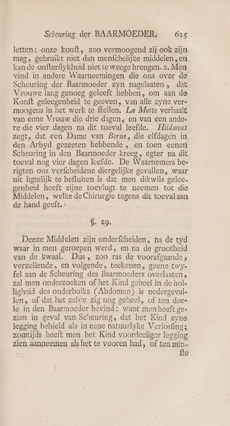 letten: onze konft, zoo vermoogend zij ook zijn mag; gebruikt niet dan menfchelijke middelen , en kan de onfterflykheid niet te weege brengen. 2. Men vind in andere Waarneemingen die ons over de Scheuring der Baarmoeder zyn nagelaaten , dat Vrouwe lang genoeg geleeft hebben, om aan de Konft geleegenheid te geeven, van alle zyne ver- moogens in het werk te ftellen. La Motte verhaalt van eene Vrouw die drie dagen; en van een ande- re die vier dagen na dit toeval leefde. Mildanus ‚zegt, dat een Dame van Berne, die elfdagen in den Arbyd gezeeten hebbende , en toen eener Scheuring in den Baarmoeder kreeg, egter na dit toeval nog vier dagen leefde. De Waarnemers be- rigten ons verfcheidene diergelijke gevallen, waar uit ligtelijk te befluiten is dat men dikwils gelee- genheid heeft zijne toevlugt te neemen tot die Middelen, welke de Chirurgie tegens dit toeval aan de hand geeft, ı Ge 0, Deeze Middelen zijn onderfcheiden, ha de tyd waar in men geroepen werd, en na de grootheid van de kwaal. Dus, zoo ras de voorafgaande 5 verzellende, en volgende, teekenen, geene twy- fel aan de Scheuring des Baarmoeders overlaaten, zal men onderzoeken of het Kind geheel in de hol- ligheid des onderbuiks (Abdomen) is nedergeval- len, of dat het zelve zig nog geheel, of ten dee- le in den Baarmoeder bevind: want men heeft ge- zien in geval van Scheuring, dat het Kind zyne legging behield als in eene natuurlyke Verlosfing; zomtijds heeft men het Kind voordeeliger legging zien aanneemen als het te vooren had, of ten min- | GA
