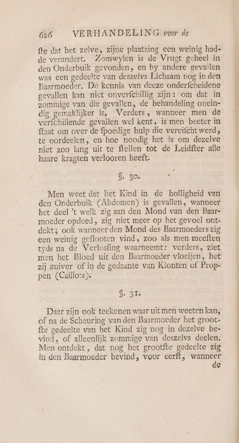 fte dat het zelve, zijne plaatzing een weinig had- de verandert. Zomwylen is de Vrugt geheel in den Onderbuik gevonden, en by andere gevallen was een gedeelte van deszelvs Lichaam nog in den Baarmoeder. De kennis van deeze onderfcheidene gevallen kan niet onverfchillig zijn: om dat in zommige van die gevallen, de behandeling onein- dig gemaklijker is, Verders, wanneer men de verfchillende gevallen wel kent, is men beeter in {taat om over de fpoedige hulp die vereifcht werd, te oordeelen, en hoe noodig het is om dezelve niet zoo lang uit te fiellen tot de Leidfter alle haare kragten verlooren heeft. $: 30; n Men weet dat het Kind in de holligheid van den Onderbuik (Abdomen) is gevallen, wanneer het deel ’t welk zig aan den Mond van den Baar- moeder opdeed, zig niet meer op het gevoel ont- dekt; ook wanneer den Mond des Baarmoeders zig een weinig geflooten vind, zoo als men meeften tyds na de Verlosfing waarneemt: verders, ziet men het Bloed uit den Baarmoeder vloeijen, het zij zuiver of in de gedaante van Klonten of Prop- pen (Caillots)s S. ar. Daar zijn ook teekenen waar uit men weeten kan, of na de Scheuring van den Baarmoeder het groot- fte gedeelte van het Kind zig nog in dezelve be- vind, of alleenlijk zommige van deszelvs deelen. Men ontdekt, dat nog het grootfte gedeelte zig in den Baarmoeder bevind, voor eerft, wanneer de