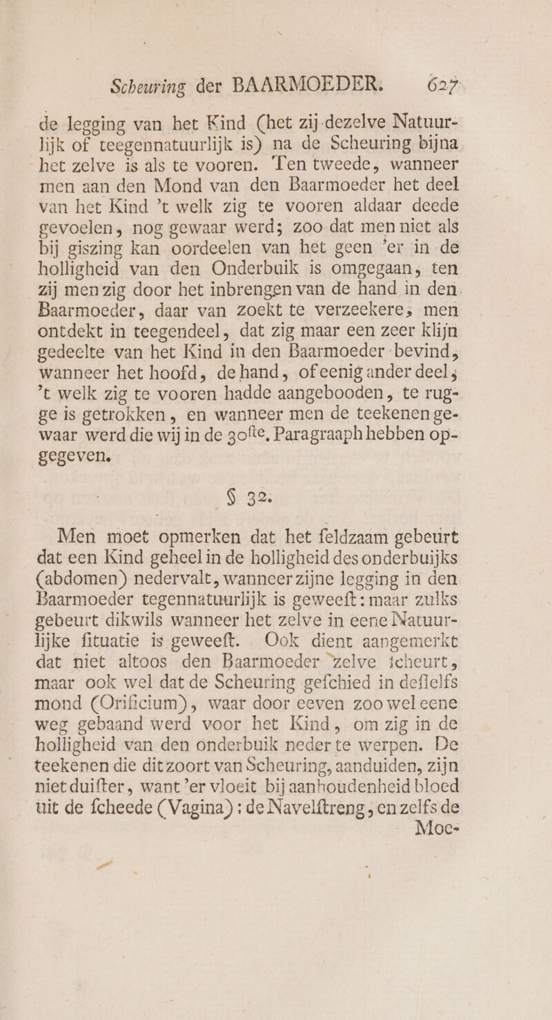 de legging van het Kind (het zij-dezelve Natuur- lijk of teegennatuurlijk is) na de Scheuring bijna het zelve is als te vooren. Ten tweede, wanneer men aan den Mond van den Baarmoeder het deel van het Kind ’t welk zig te vooren aldaar deede gevoelen, nog gewaar werd; zoo dat men niet als bij giszing kan oordeelen van het geen ‘er in de holligheid van den Onderbuik is omgegaan; ten zij men zig door het inbrengen van de hand in den. Baarmoeder, daar van zoekt te verzeekere, men ontdekt in teegendeel, dat zig maar een zeer klijn gedeelte van het Kind in den Baarmoeder bevind; wanneer het hoofd, de hand, of eenig ander deels ’t welk zig te vooren hadde aangebooden, te rug- ge is getrokken , en wanneer men de teekenen ge- waar werd die wij in de gofte, Paragraaph hebben op- gegeven, $ 3 Men moet opmerken dat het feldzaam gebeurt dat een Kind geheel in de holligheid des onderbuijks (abdomen) nedervalt, wanneer zijne legging in den Baarmoeder tegennatuurlijk is geweeft: maar zulks gebeurt dikwils wanneer het zelve in eene Natuur- lijke fituatie is geweeft. Ook dient aangemerkt dat niet altoos den Baarmoeder zelve icheurt, maar ook wel dat de Scheuring gefchied in deflelfs mond (Orifictum) , waar door eeven zoo weleene weg gebaand werd voor het Kind, om zig in de holligheid van den onderbuik neder te werpen. De teekenen die dit zoort van Scheuring, aanduiden, zijn niet duifter, want ’er vloeit bij aanhoudenheid bloed uit de fcheede (Vagina) : de Navelitreng, en zelfs de Noe-