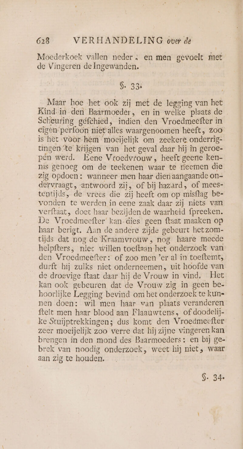 Moederkoek vallen neder; en men gevoelt met de Vingeren delngewanden. 9. 33 Maar hoe ‘het ook zij met de legging van het Kind. in den Baarmoeder, en in welke plaats de Scheuring gefchied, indien den Vroedmeefter in eigen’ perfoon nietalles waargenoomen heeft, zoo is het voor hèm moeijelijk om zeekere onderrig: tingen: ‘te krijgen van het geval daar hij in geroe- pen werd. Eene Vroedvrouw, heeft geene ken- nis gehoeg om de teekenen waar te neemen die zig opdoen: wanneer men haar dien aangaande on- dervraagt, ‘antwoord zij, of bij hazard, of mees- tentijds, de vrees die zij heeft om op misflag be- vonden te werden in eene zaak daar zij niets van verftaat, doet haar bezijden de waarheid fpreeken. De Vroedmeefter' kan-dies geen ftaat maaken op haar berigt. Aan de andere zijde gebeurt het zom- tijds dat hog de Kraamvrouw, nog haare meede helpfters; niec willen olefin het “onderzoek van den Vroedmeefter: of zoo men ’er al in toeftemt, durft hij zulks niet onderneemen, uit hoofde van de droevige ftaat daar hij de Vrouw in vind, Het kan ook gebeuren dat de Vrouw zig in geen be- hoorlijke Legging bevind om het onderzoek te kun- nen doen: wil men haar wan plaats veranderen ftelt men haar blood aan Flaauwtens, of doodelij- ke Stuijptrekkingen; dus komt den Vroedmeefter zeer moejjelijk zoo verre dat hijzijne vingeren kan brengen in den mond des Baarmoeders: en bij ge- brek van noodig onderzoek, weet hij niet, waar aan zig te houden. $. 34.