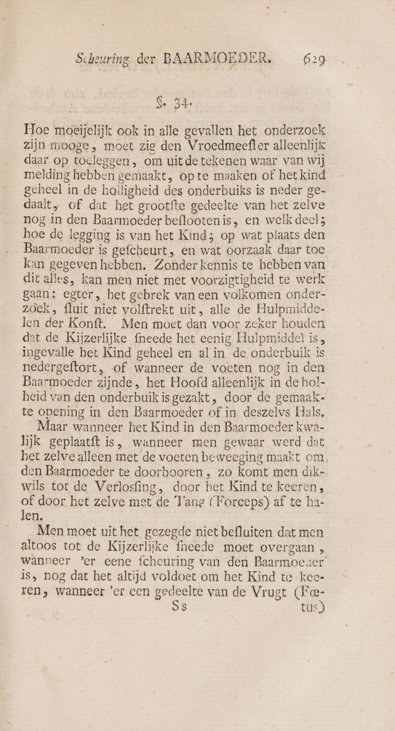 Se 34. Moe moeijelijk ook in alle gevallen het onderzoek zijn mooge, moet zig den Vroedmeefler alleenlijk daar op tocleggen, om uitde tekenen waar van wi] _ melding hebben gemaakt, op te maaken of het kind geheel in de holligheid des onderbuiks is neder ge- daalt, of dat het grootfte gedeelte van het zelve nog in den Baarmoeder beflootenis, en welk deels hoe de legging is van het Kind; op wat plaats den Baarmoeder is gefcheurt, en wat oorzaak daar toe kan gegeven hebben. Zonder kennis te hebben van dit alles, kan men niet met voorzigtigheid te werk gaan: egter, het gebrek vaneen volkomen onder- zoek, fluit niet volftrekt uit, alle de Hulpmidde- len der Konft. Men moet dan voor zeker houden at de Kijzerlijke {neede het eenig Hulpmiddel is, ingevalle bet Kind geheel en al in de onderbuik is nedergeftort, of wanneer de voeten nog in den Baarmoeder zijnde, het Hoofd alleenlijk in de hol- heid van den onderbuikis gezakt, door de gemaak- te opening in den Baarmoeder of in deszelvs Hals, Maar wanneer het Kind in den Baarmoeder kwa- lijk geplaatft is, wanneer men gewaar werd dat het zelve alleen met de voeten beweeging maakt om. den Baarmoeder te doorbooren , zo komt men dik- wils tot de Verlosfing, door het Kind te keeren, of door het zelve met de Tange (Forceps) af te ha- len. Men moet uit het gezegde niet befluiten dat men altoos tot de Kijzerlijke fneede moet overgaan , wanneer ‘er eene fchcuring van den Baarmoeder’ is, nog dat het altijd voldoet om het Kind te kee- ren, wanneer ’er een B van de Vrugt Ce S tus