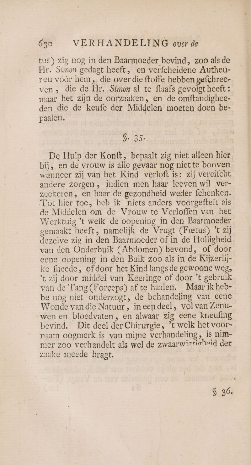 tus) zig nog in den Baarmoeder bevind, zoo alsde Hr. Simon gedagt heeft, en verfcheidene Autheu- ren vóór hem ‚. die over die ftoffe hebben gefchree- ven , die de Hr. Simon al te flaafs gevolgt heeft : maar het zijn de oorzaaken, en de omftandighee- den die de keufe der Middelen moeten doen be- paalen. 9.35 De Hulp der Konft, bepaalt zig niet alleen hier bij, en de vrouw is alle gevaar nog niette booven wanneer zij van het Kind verloft is: zij vereifcht andere zorgen, indien men haar leeven wil ver- zeekeren, en haar de gezondheid weder fchenken. Tot hier toe, heb ik niets anders voorgeftelt als de Middelen om de Vrouw te Verloffen van het Werktuig ’t welk de oopening in den Baarmoeder gemaakt heeft, namelijk de Vrugt (Feetus) ’t zij dezelve zig in den Baarmoeder of in de Holligheid van den Onderbuik (Abdomen) bevond, of door eene oopening in den Buik zoo als in de Kijzerlij- ke neede, of door het Kind langs de gewoone weg, ’t zij door middel van Keeringe of door ’t gebruik van de ‘Tang (Forceps) af te haalen. Maar ik heb- be nog niet onderzogt, de behandeling van eene Wonde vandie Natuur , ineendeel, vol van Zenu- wen en bloedvaten, en alwaar zig eene kneufing bevind. Dit deel der Chirurgie, ’t welk het voor- naam oogmerk is van mijne verhandeling , is nim- mer zoo verhandelt als wel de zwaarwierioheid der zaake meede bragt. S 36.