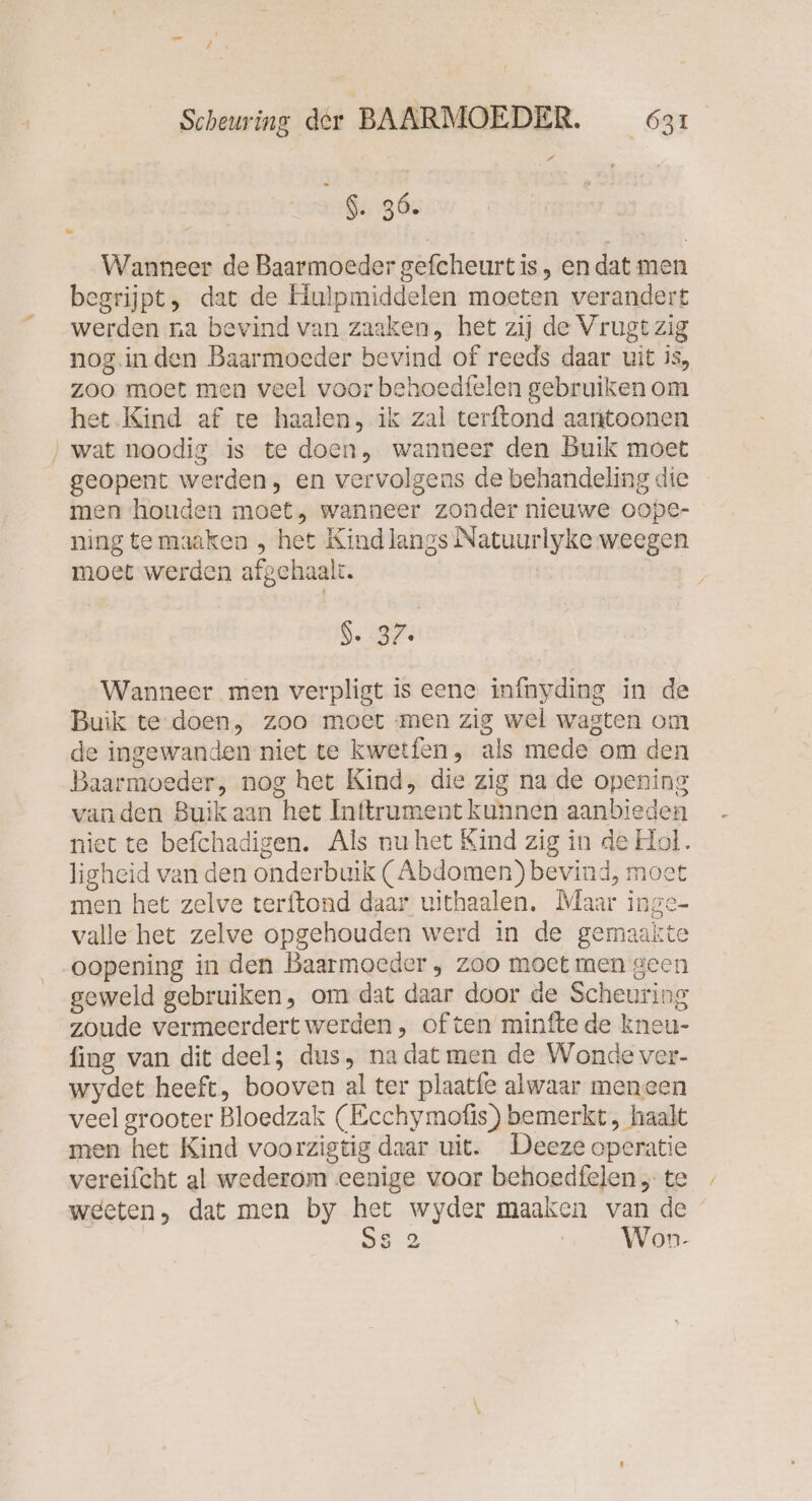 — \ EN Scheuring der BAARMOEDER. 631 5:86: Wanneer de Baarmoeder gefcheurtis, endat men begrijpt, dat de Hulpmiddelen moeten verandert werden na bevind van zaaken, het zij de Vrugt zig nog.inden Baarmoeder bevind of reeds daar uit is, zoo moet men veel voor behoedfelen gebruiken om het Kind af te haalen, ik zal terftond aantoonen ‚wat noodig is te doen, wanneer den Buik moet geopent werden, en vervolgens de behandeling die men houden moet, wanneer zonder nieuwe oope- ning te maaken , het Kind langs Natuurlyke weegen moet werden afgehaalt. | | $. 37. Wanneer men verpligt is eene infnyding in de Buik te doen, zoo moet men zig wel wagten om de ingewanden niet te kwetfen, als mede om den Baarmoeder, nog het Kind, die zig na de opening vanden Buik aan het Inftrument kunnen aanbieden niet te befchadigen. Als nu het Kind zig in de Hol. ligheid van den onderbuik ( Abdomen) bevind, moet men het zelve terftond daar uithaalen. Maar inge- valle het zelve opgehouden werd in de gemaakte oopening in den Baarmoeder , zoo moet men geen geweld gebruiken, om dat daar door de Scheuring zoude vermeerdert werden , of ten minfte de kneu- fing van dit deel; dus, nadat men de Wonde ver- wydet heeft, booven al ter plaatfe alwaar meneen veel grooter Bloedzak (Ecchymofis) bemerkt, haalt men het Kind voorzigtig daar uit. Deeze operatie vereifcht al wederom eenige voor behoedfelen ; te weeten, dat men by het wyder maaken van de Ss 2 __Won-