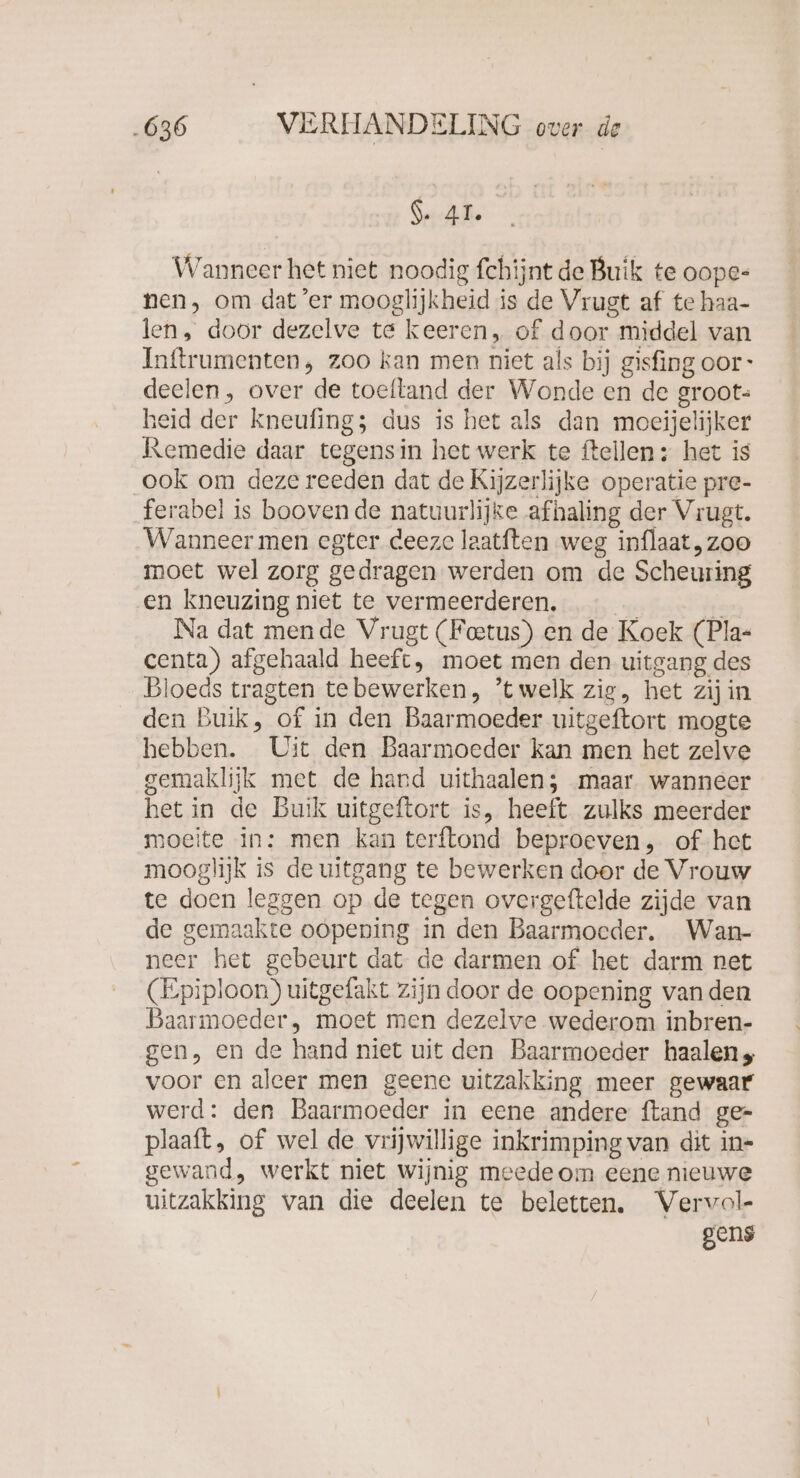 Seh Wanneer het niet noodig fchijnt de Buik te oope- nen, om dat ‘er mooglijkheid is de Vrugt af te haa- len, door dezelve te keeren, of door middel van Inftrumenten , zoo kan men niet als bij gisfing oor deelen, over de toeftand der Wonde en de groot- heid der kneufing; dus is het als dan moeijelijker Remedie daar tegensin het werk te ftellen: het is ook om deze reeden dat de Kijzerlijke operatie pre- ferabel is booven de natuurlijke afhaling der Vrugt. Wanneer men egter deeze laatften weg inflaat, zoo moet wel zorg gedragen werden om de Scheuring en kneuzing niet te vermeerderen. E Na dat mende Vrugt (Feetus) en de Koek (Pla- centa) afgehaald heeft, moet men den uitgang des Bloeds tragten tebewerken, ’twelk zig, het zij in den Buik, of in den Baarmoeder uitgeftort mogte hebben. Uit den Baarmoeder kan men het zelve gemaklijk met de hard uithaalen; maar wanneer het in de Buik uitgeftort is, heeft zulks meerder moeite in: men kan terftond beproeven, of het mooglijk is de uitgang te bewerken door de Vrouw te doen leggen op de tegen overgeftelde zijde van de gemaakte oopening in den Baarmoeder. Wan- neer het gebeurt dat de darmen of het darm net (Epiploon) uitgefakt zijn door de oopening vanden Baarmoeder, moet men dezelve wederom inbren- gen, en de hand niet uit den Baarmoeder haalen voor en aleer men geene uitzakking meer gewaar werd: den Baarmoeder in eene andere ftand ge- plaaft, of wel de vrijwillige inkrimping van dit in- gewand, werkt niet wijnig meede om eene nieuwe uitzakking van die deelen te beletten. Vervol- gens