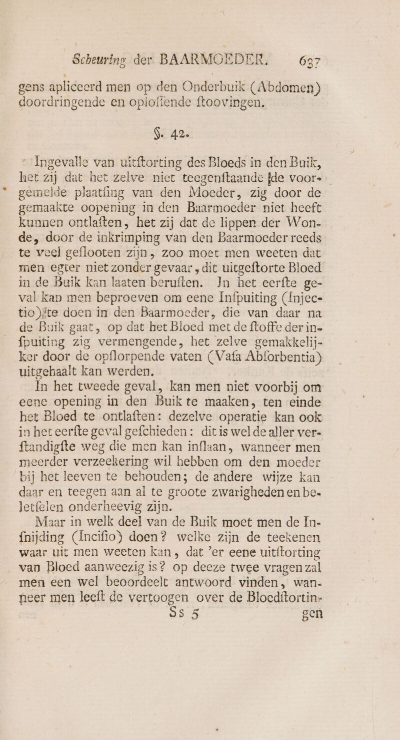 97 gens apliceerd men op den Onderbuik (Abdomen) doordringende en oploliende ftoovingen. Ge 42. “ Ingevalle van uitftorting des Bloeds in den Buik, hei zij dat het zelve niet teegenftaande {de voors gemelde plaatüng van den Moeder, zig door de gemaakte oopening in den Baarmoeder niet heeft kunnen ontlaften, het zij dat de lippen der Won- de, door de inkrimping van den Baarmoeder reeds te veel geflooten zijn, zoo moet men weeten dat men egter niet zonder gevaar ‚dit uitgeftorte Bloed in de Buik kan laaten beruften. In het eerfte ge- val kan men beproeven om eene Infpuiting (Injec- tio)fte doen in den Baarmoeder, die van daar na de Buik gaat, op dat het Bloed met de ftoffe der in. fpuiting zig vermengende, het zelve gemakkelij- ker door de opflor pende vaten (Vafa Abforbentia) uitgehaalt kan werden, In het tweede geval, kan men niet voorbij om eene opening in den Buik te maaken, ten einde het Bloed te ontlaften: dezelve operatie kan ook in heteerfte geval gefchieden : dir is wel de aller ver- ftandigfte weg die men kan inflaan, wanneer men meerder verzeekering wil hebben om den moeder bij het leeven te behouden; de andere wijze kan daar en teegen aan al te groote zwarigheden en be. letfelen onderheevig zijn. Maar in welk deel van de Buik moet men de In- fnijding (Incifio) doen? welke zijn de teekenen waar uit men weeten kan, dat ’er eene uititorting van Bloed aanweezig is? op deeze twee vragen zal men een wel beoordeelt antwoord vinden, wan. neer men leeft de vertoogen over de Blocditortin- SS 5 gen