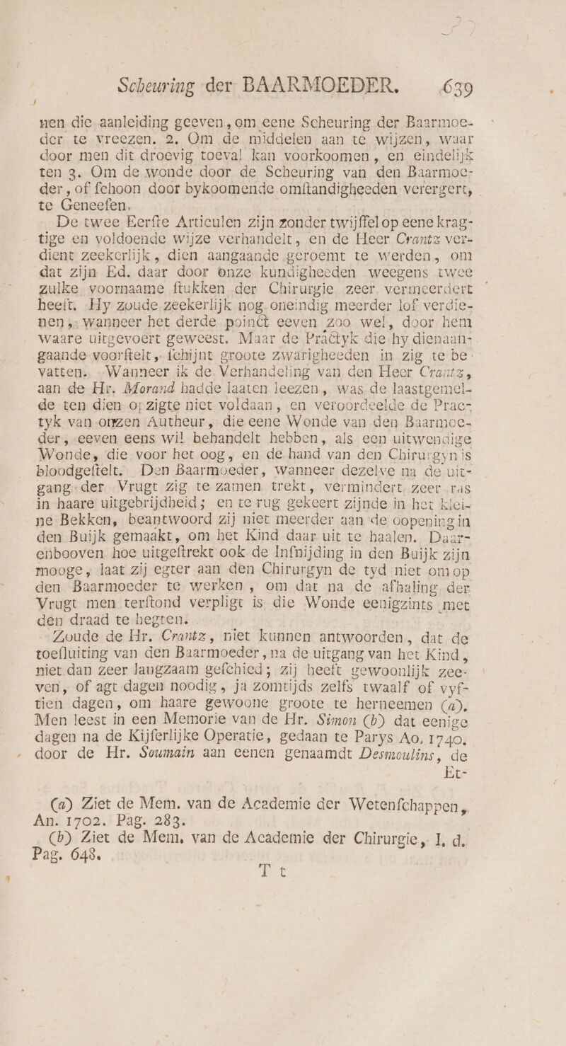 nen die aanleiding geeven, am eene Scheuring der Baarmoe- der te vreezen. 2. Om de middelen aan te wijzen, waar door men dit droevig toeval kan voorkoomen „ en eindelijk ten 3. Om de wonde door de Scheuring van den Baarmoc- der, of fcehoon door bykoomende omftandigheeden verergert, _ te Geneefen, De twee Eerfte Articulen zijn zonder twijffelop eenekrag-. tige en voldoende wijze verhandelt, en de Heer Crantz ver- dient zeekcrlijk , dien aangaande -geroemt te werden, om dat zijn Ed. daar door onze kundigheeden weegens twe zulke voornaame ftukken der Chirurgie zeer. vermeerdert heeft. „Hy zoude zeekerlijk nog-oneindig meerder lof verdie- nen ‚: wanneer het derde poindt eeven Zoo wel, door hem waare uitgevoert geweest, Maar de Praêtyk die-hy dienaan: gaande voorftelt ‚-fchijnt groote zwarigheeden in zig te be: vatten. „Wanneer ik de. Verhandeling van den Heer Crantz, aan de Hr. Morand hadde laaten leezen , was.de laastgemel- de ten dien,opzigte niet voldaan, en veroordeelde de Prac- tyk van-omzen Autheur, die eene Wonde van den Baarmoe- der, -eeven eens wil behandelt hebben, als een uitwendige Wonde, die voor het oog, en de hand van den Chirurgyn is bloodgeftelt. Den Baarmoeder, wanneer dezelve na de uit- gang.:der Vrugt zig te zamen trekt, vermindert. zeer ras in haare’ uitgebrijdheid; en te rug gekeert zijnde in het klei- ne Bekken, beantwoord zij niet meerder aan de oopeningin den Buijk gemaakt, om het Kind daar uit te haalen. Daar- enbooven hoe uitgeftrekt ook de Infnijding in den Buijk zijn mooge, laat zij egter aan den Chirurgyn de tyd niet om op den Baarmoeder te werken , om dat na de afhaling der Vrugt men terftond verpligt is die Wonde eenigzints ‚met den draad te-hegten. Zoude de Hr. Crantz, niet kunnen antwoorden, dat de toefluiting van den Baarmoeder ‚na de uitgang van het Kind 3 niet dan zeer langzaam gelchied; zij heeft gewoonlijk zee- ven, of agt dagen noodig , ja zomtijds zelfs twaalf of vyf- tien dagen, om haare gewoone groote te herneemen (4). Men leest in een Memorie van de Hr. Simon (b) dat eenige dagen na de Kijferlijke Operatie, gedaan te Parys Ao, 1740. door de Hr. Soumain aan eenen genaamdt Desmoulins, de Er- (a) Ziet de Mem. van de Academie der Wetenfchappen , An 1702.' Pag: 283: (b) Ziet de Mem, van de Academie der Chirurgie, 1, d. Pag. 648. Tt