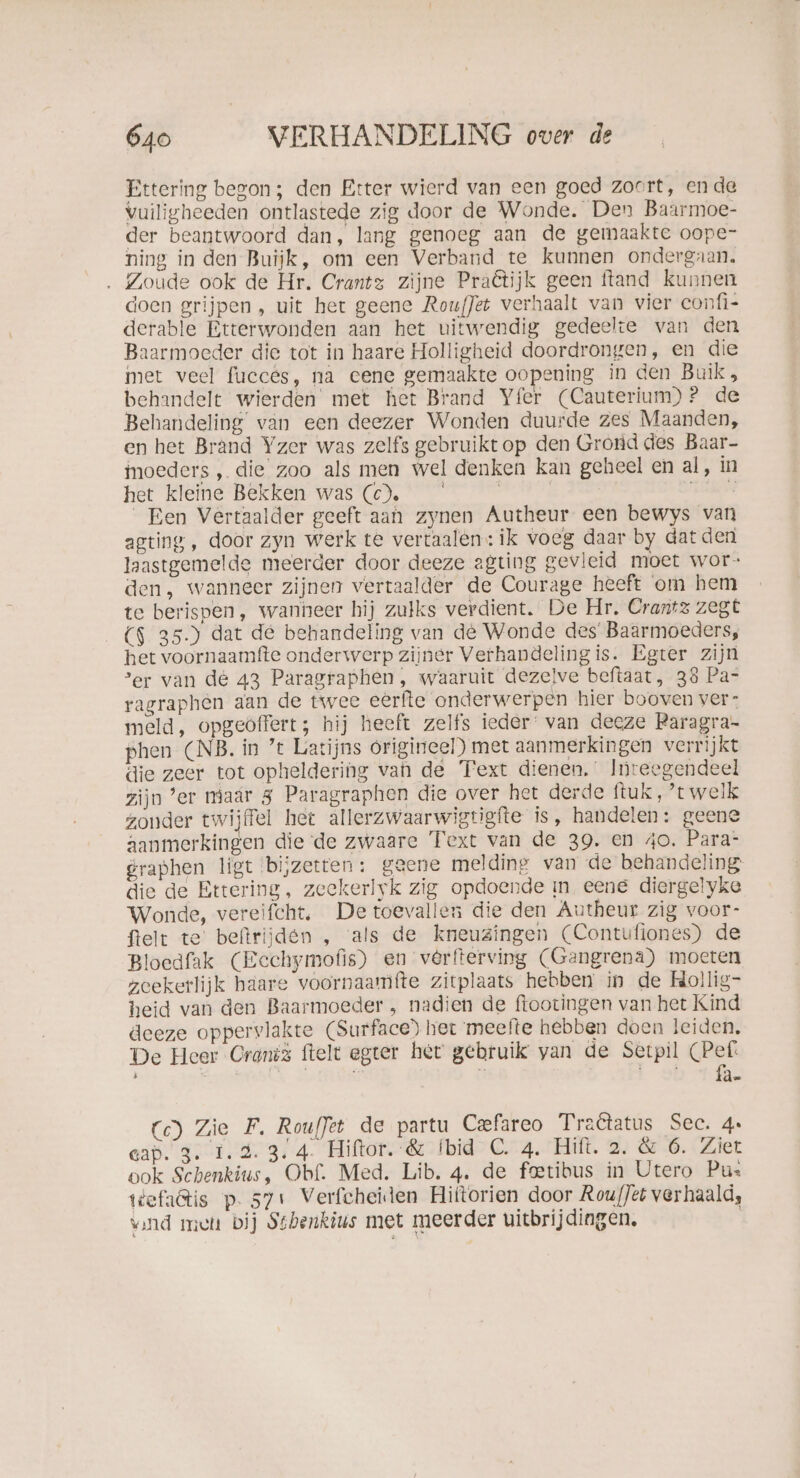 Ettering begon; den Etter wierd van een goed zoort, en de vuiligheeden ontlastede zig door de Wonde. Den Baarmoe- der beantwoord dan, lang genoeg aan de gemaakte oope- ning in den Buiĳjk, om een Verband te kunnen ondergaan. . Zoude ook de Hr. Crantz zijne Praêtijk geen ftand kunnen doen grijpen, uit het geene RoufJet verhaalt van vier confi- derable Etterwonden aan het uitwendig gedeelte van den Baarmoeder die tot in haare Holligheid doordrongen, en die met veel fucces, na eene gemaakte oopening in den Buik, behandelt wierden met het Brand Yfer (Cauterium)? de Behandeling van een deezer Wonden duurde zes Maanden, en het Brand Yzer was zelfs gebruiktop den Grond des Baar- moeders , die zoo als men wel denken kan geheel en al, in het kleine Bekken was (©). | | Du Een Vertaalder geeft aan zynen Autheur een bewys van agting, door zyn werk te vertaalen: ik voeg daar by dat den laastgemelde meerder door deeze agting gevleid moet wor- den, wanneer zijnen vertaalder de Courage heeft om hem te berispen, wanneer hij zulks verdient. De Hr. Crantz zegt ($ 35.) dat de behandeling van de Wonde des Baarmoeders, het voornaamfte onderwerp zijner Verhandelingis. Egter zijn ‘er van de 43 Paragraphen, waaruit dezelve beftaat, 38 Pa- ragraphen aan de twee eerfte onderwerpen hier booven ver: meld, opgeoffert; hij heeft zelfs ieder: van deeze Raragra- phen (NB. in ’t Latijns origineel) met aanmerkingen verrijkt die zeer tot opheldering van de Text dienen.’ Inreegendeel zijn ’er maär 3 Paragraphen die over het derde ftuk,’t welk zonder twijffel het allerzwaarwigtigfte is, handelen: geene aanmerkingen die de zwaare Text van de 39. en 40. Para- graphen ligt bijzetten: geene melding van de behandeling die de Ettering, zeekerlyk zig opdoende m eene diergelyke Wonde, vereifcht, De toevallen die den Autheur zig voor- felt te’ beftrijden , als de kneuzingen (Contufiones) de Bloedfak (Eechymofis) en verfterving (Gangrena) moeten zeekerlijk haare voornaamfte zitplaats hebben in de Hollig- heid van den Baarmoeder , nadien de ftootingen van het Kind deeze oppervlakte (Surface) het meefte hebben doen leiden. De Heer Cranis ftelt egter het gebruik van de Serpil (Pef. Mt: \ Lob ni Cc) Zie F. Rouffet de partu Ceefareo Traêtatus Sec. 4 cap. 3. 1.2.3.4. Hiftor. &amp; Ibid C. 4. Hift. 2. &amp; 6. Ziet ook Schenkius, Obf. Med. Lib. 4. de fetibus in Utero Pu: ttefa@is p. 571 Verfcheiden Hiltorien door Rou/Jét verhaald, vand miet bij Stbenkius met meerder uitbrijdingen.