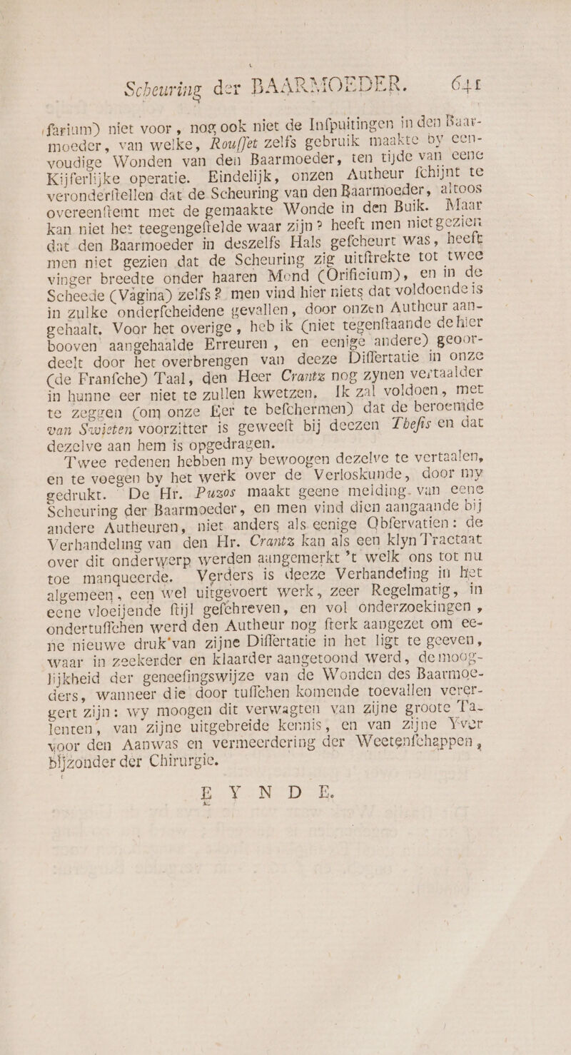 ‚fariım) niet voor , nog ook niet de Infpuitingen in den Baar- moeder, van welke, RoufJet zelfs gebruik maakte. by. een- voudige Wonden van dei Baarmoeder, ten tijde van eene Kijferlijke operatie. Eindelijk, onzen Autheur fchijnt te veronderftellen dat de Scheuring van den Baarmoeder, altoos overeenftemt met de gemaakte Wonde in den Buik. Maar kan niet het teegengeftelde waar zijn? heeft men niet gezien dat den Baarmoeder in deszelfs Hals gefcheurt was, heeft men niet gezien dat de Scheuring zig uitftrekte tot twee vinger breedte onder haaren Mond (Orifieium), en in de Scheede (Vägina) zelfs 2 men vind hier niets dat voldoende is in zulke onderfcheidene gevallen, door onzen Autheur aan- gehaalt, Voor het overige, heb ik (niet tegenftaande de hier booven aangehaalde Erreuren , en eenige andere) geoor- deelt door her overbrengen van deeze Diflertatie in onze (de Franfche) Taal, den Heer Crantz nog zynen vertaalder in hunne eer niet te zullen kwetzen, Ik zal voldoen, met te zeggen (om onze Eer te befchermen) dat de beroemde wan Swieten voorzitter is geweelt bij deezen Thefis en dat dezelve aan hem is opgedragen. Twee redenen hebben my bewoogen dezelve te vertaalen, en te voegen by het werk over de Verloskunde, door My gedrukt. De Hr. Puzos maakt geene melding- van eene Scheuring der Baarmoeder, en men vind dien aangaande bij andere Autheuren, niet anders als eenige Obfervatien: de Verhandeling van den Hr. Crantz kan als een klyn Tractaat over dit onderwerp werden aungemerkt ’t welk ons tot nu toe manqueerde. Verders is deeze Verhandeling in Het algemeen, een wel uitgevoert werk, zeer Regelmatig, in eene vloeijende ftijl gefchreven, en vol onderzoekingen , ondertuffchen werd den Autheur nog fterk aangezet om eC- ne nieuwe druk’van zijne Diflertatie in het ligt te geeven, waar in zeekerder en klaarder aangetoond werd, de moog- lijkheid der geneefingswijze van de Wonden des Baarmoe- ders, wanneer die door tuflchen komende toevallen verer- gert zijn: wy moogen dit verwagten van zijne groote Ta- lenten, van zijne uitgebreide kennis, en van zijne Yver voor den Aanwas en vermeerdering der Weetenfchappen, biizonder der Chirurgie. | EV. N DER, A