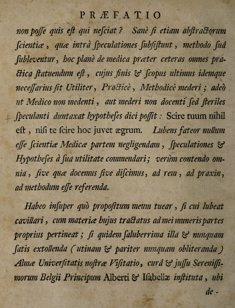non pojfie quis efi qui nefciat ? Sane fi etiam abfitradorum fidentia, qua intra fipeculationes fiubfiftunt, methodo fiud fiubleventur, hoc plane de medica prater ceteras omnes pra- ftica flatuendum efi, cujus finis & ficopus ultimus idemque necejfiarius fit Utiliter, P radice, Methodice mederi; adeo ut Medico non medenti, aut mederi non docenti fied fieriles fipeculanti duntaxat hypothefies dici pojfit: Scire tuum nihil eft , nifi te fcire hoc juvet segrum. Lubens fateor nullum ejfie fidentia Medica partem negligendam, fipeculationes & Hypothefies dfiua utilitate commendari; veriim contendo om¬ nia , five qua docemus five difcimus , ad rem, ad praxin, ad methodum ejfie referenda. Habeo infiuper quo propofitum meum tuear, fi cui lubeat cavillari, cum materia hujus tradatus ad mei muneris partes proprius pertineat; fi quidem fialuberrima illa & nunquam fiatis extollenda (utinam pariter nunquam obliteranda) Alma Univerfitatis nofira Fifitatio, curd Zf jujfiu Sereni fi¬ morum Belgii Principum Alberti Ifabelbe infiituta, ubi de - .