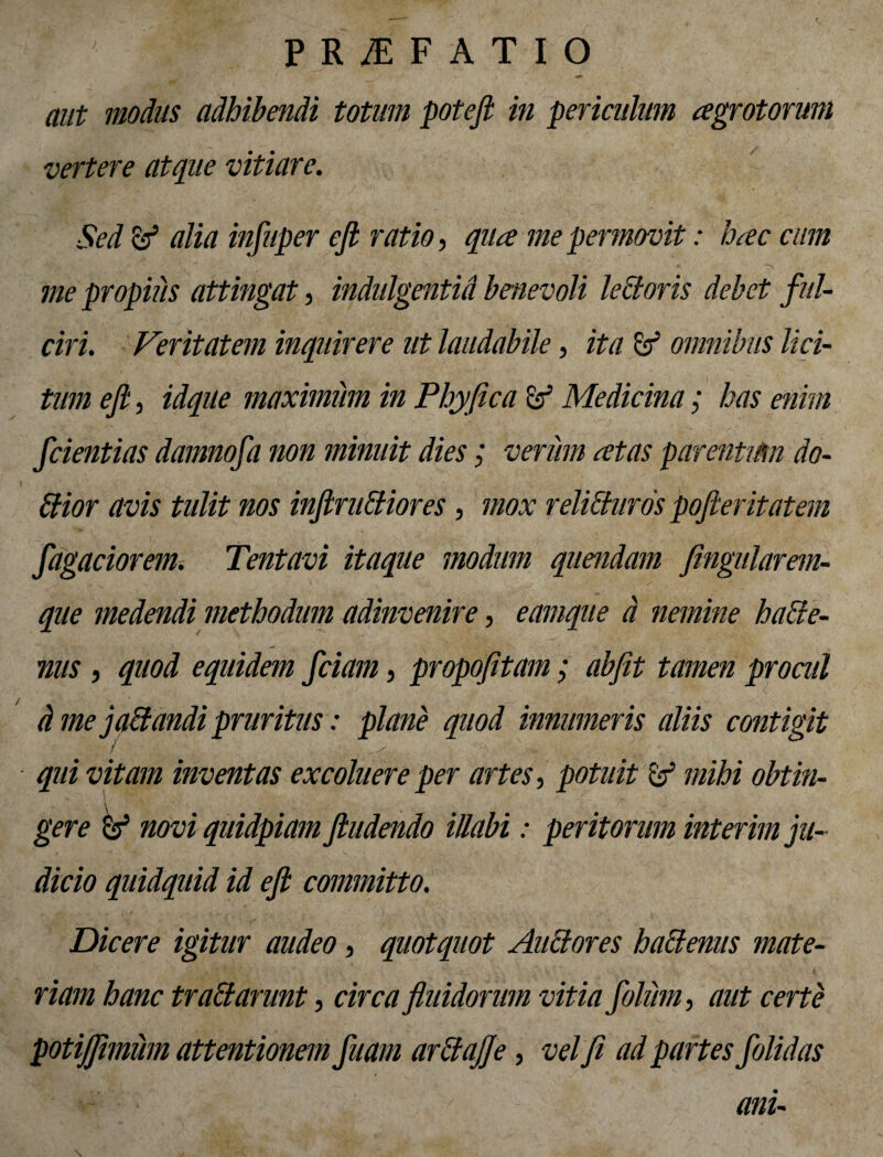 aut modus adhibendi totum poteji in periculum agrotorum vertere atque vitiare. Sed & alia infiuper efi ratio, qua me pernovit: hac cum me propius attingat, indulgentid benevoli lectoris debet ful¬ ciri. Veritatem inquirere ut laudabile, ita & omnibus lici¬ tum efi, idque maximum in Phy fica Medicina; has enim fidentias damnofia non minuit dies; verum at as parentikn do- Pior avis tulit nos infiruiiiores, mox relitiuros pofieritatem fiagaciorem. Tentavi itaque modum quendam fingularem- fi ^ . • / que medendi methodum adinvenire, eamque d nemine haiie- nus , quod equidem ficiam, propofitam; abfit tamen procul d me ] adandi pruritus: plane quod innumeris aliis contigit qui vitam inventas excoluere per artes, potuit & mihi obtin¬ gere ^ novi quidpiam findendo illabi: peritorum interim ju¬ dicio quidquid id efi committo. Dicere igitur audeo, quotquot Anciores haci emis mate¬ riam hanc tradi anent, circa fluidorum vitia follem, aut certe potijfimum attentionem fiuam ardtajje, vel fi ad partes folidas ani-