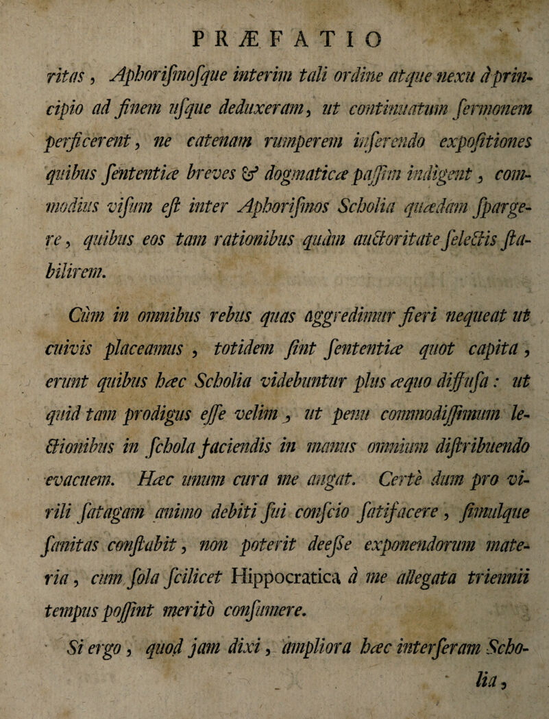 ritas, Aphorifirnofique interim tali ordine atque nexu dprin¬ cipio ad finem uflque deduxeram, ut continuatum fermonem perficerent, ne catenam rumperem inferendo expofitiones quibus fiententia breves & dogmatica pafjhn indigent, com¬ modius vifum ejl inter Aphorifimos Scholia quadam fiparge- re, quibus eos tam rationibus quam auctoritate fideliis fta- bilirem. Cum in omnibus rebus quas aggredimur fieri nequeat ut cuivis placeamus , totidem fint fententia quot capita, erunt quibus hac Scholia videbuntur plus aquo dijjufia: ut quid tam prodigus efife velim , ut pemt commodijfimmn le¬ ctionibus in fichola faciendis in manus omnium dijiribuendo ■evacuem. Hac unum cura me angat. Certe dum pro vi¬ rili fiat agam animo debiti fui conficio fiatifiacere, fimulque fianitas conflabit, non poterit deefie exponendorum mate¬ ria , cum fiola ficilicet Hippocratica d me allegata triennii tempus pojfint merito confiumere. Si ergo, quod jam dixi, ampliora hac interfieram Scho- ■ ■  J ‘ * lia,