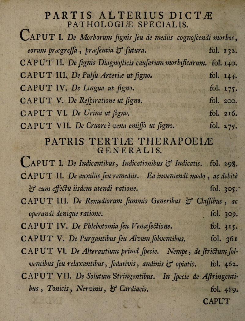 PARTIS ALTERIUS DICTAE PATHOLOGIiE SPECIALIS. Caput l De Morborum fignis feu de mediis cognofcendi morbos> eorum preegrejfa , prafentia fc? futura. fol. 132. CAPUT II. De fignis Diagnoflicis caufarum mortificarum. fol. 140. CAPUT III., De Pulfu Arteria ut figno. fol. 144, CAPUT IV. De Lingua ut figno. - fol. 17 j. CAPUT V. De Refpiratione ut figno. fol. 200. CAPUT VI. De Urina ut figno. fol. 216. CAPUT VII. De Gruor e e vena emifib ut figno. fol. 275-. PATRIS TERTLE THERAPOEI^E GENERALIS. Caput l De Indicantibus, Indicationibus Indicatis. fol. 298. ^ • 4 _ _ CAPUT II. De auxiliis feu remediis. Ea in veniendi modo , ac debite cum effectu iisdem utendi ratione. fol. 305.' CAPUT III. De Remediorum fumrnis Generibus ij5 ClaJJibus, ac / operandi denique ratione. fol. 309. CAPUT IV. De Phlebotomia feu Venafeffione. fol. 31 j. CAPUT V. De Purgantibus feu Alvum folventibus. fol. 361 CAPUT VI. De Alterantium prima fpecie. Nempe, deftrictumfol¬ ventibus feu relaxantibus, fedativis, andinis opiatis. fol. 462. CAPUT VII. De Solutum Stringentibus. In fpecie de Aftringenti- bus , Tonicis, Nervinis, Cardiacis. fol, 489. - CAPUT L