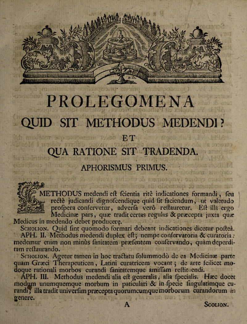 PROLEGOMENA •<V r f C QUID SIT METHODUS MEDENDI? ET QUA RATIONE SIT TRADENDA. M • APHORISMUS PRIMUS. METHODUS medendi eft fcientia rite indicationes formandi, feii re&£ judicandi dignofcendique quid fit faciendum , ut valetudo profpera confervetur, adverfa vero reftauretur. Eft iilA ergo ' Medicinae pars, quae tradit certas regulas & praecepta juxta quae Medicus in medendo debet producere. Scholion. Quid fint quomodo formari debeant indicationes dicetur pofte-a* APH. II. Methodus medendi duplex eft; nempe confer vatoria & curatoria; medemur enim non minus fanitatem prasfentem confervando, quam deperdi¬ tam reftaurando. Scholion. Agetur tamen in hoc tra&atu folummodo de ea Medicinae parte quam Graeci Therapeuticen, Latini curatricem vocant; de arte fciiicet mo¬ doque rationali morbos curandi fanitatemque amittam reftituendi. APH. III. Methodus medendi alia eft generalis, alia fpecialis. Haec docet modum unumquemque morbum in paticulari & in fpecie fingulatimque cu¬ randi; illa tradit univerfim praecepta quorumcumque morborum curandorum in genere. A SCOLION.