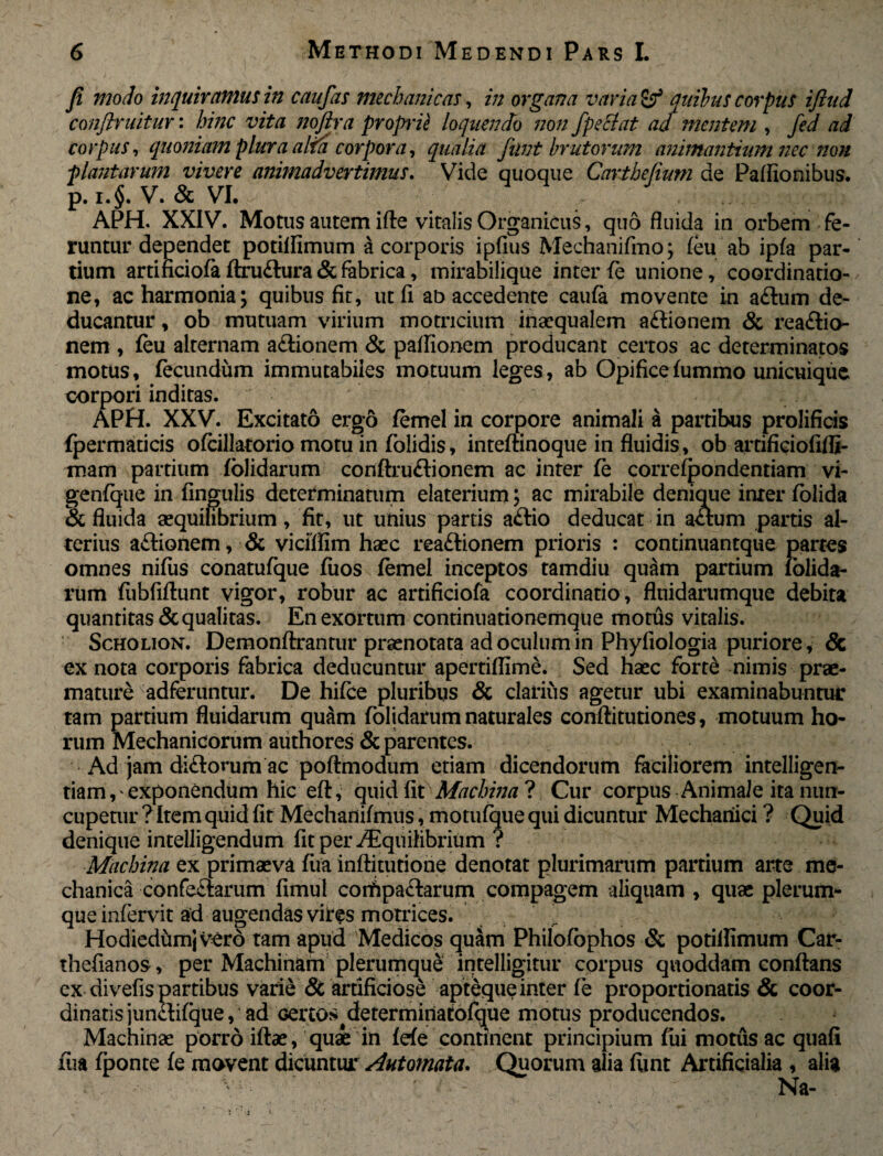 fi modo inquiramus in caufas mechanicas, in organa varia & anibus corpus ijiud conjlruitur: hinc vita noftra propiie loquendo non fpeclat ad mentem , fed ad corpus, quoniam plura alta corpora, qualia funt brutorum animantium nec non plantarum vivere animadvertimus. Vide quoque Carthefium de Partionibus, p. i.§. V. & VI. APH. XXIV. Motus autem ifte vitalis Organicus, quo fluida in orbem fe¬ runtur dependet potiifimum a corporis ipfius Mechanifmo; feu ab ipfa par¬ tium arti ficiofa ftru&ura & fabrica, mirabilique inter fe unione, coordinatio¬ ne, ac harmonia; quibus fit, ut (i ab accedente caufe movente in a£lum de¬ ducantur , ob mutuam virium motricium inaequalem aftionem & reaftio- nem , feu alternam a£iionem & paflionem producant certos ac determinatos motus, fecundum immutabiles motuum leges, ab Opifice fummo unicuique corpori inditas. APH. XXV. Excitato ergo femel in corpore animali a partibus prolificis fpermaticis ofeillatorio motu in folidis, inteftinoque in fluidis, ob artificiofifli- mam partium Yolidarum conftru&ionem ac inter fe correfpondentiam vi- genfque in Angulis determinatum elaterium; ac mirabile denique inter felida & fluida aequilibrium, fit, ut unius partis a£lio deducat in aflum partis al¬ terius aftionem, & vi effli m haec rea&ionem prioris : continuantque partes omnes nifiis conatufque fuos femel inceptos tamdiu quam partium lolida- rum fiibfiftunt vigor, robur ac artificiofa coordinatio, fluidarumque debita quantitas & qualitas. En exortum continuationemque motus vitalis. Scholion. Demonftrantur praenotata ad oculum in Phyliologia puriore, & ex nota corporis fabrica deducuntur apertiflime. Sed haec forte nimis prae¬ mature Kadferuntur. De hifee pluribus & clarius agetur ubi examinabuntur tam partium fluidarum quam folidarum naturales conftitutiones, motuum ho¬ rum Mechanicorum authores & parentes. Ad jam diftorum ac poftmodum etiam dicendorum faciliorem intelligen- tiam,'exponendum hic eft, quid fit Machina ? Cur corpus Animale ita nun¬ cupetur ? Item quid fit Mechanifmus, motufque qui dicuntur Mechanici ? Quid denique intelligendum fitper^Eqnihbrium ? Machina ex primaeva fua inftitutione denotat plurimarum partium arte me¬ chanica confectarum fimul coifipactarum compagem aliquam , quae plerum¬ que infervit ad augendas vires motrices. HodiedumjVerb tam apud Medicos quam Philofophos & potiifimum Car- thefianos, per Machinam plerumque intelligitur corpus quoddam conflans ex divefis partibus varie & artificiose apteque inter fe proportionatis & coor- dinatis junctifque, ad Ger to* tdetermiriatofque motus producendos. Machinae porro iftae, quae in fefe continent principium Iui motus ac quafi fua fponte fe movent dicuntur Automata. Quorum alia fiint Artificialia , alia v: ' Na- i