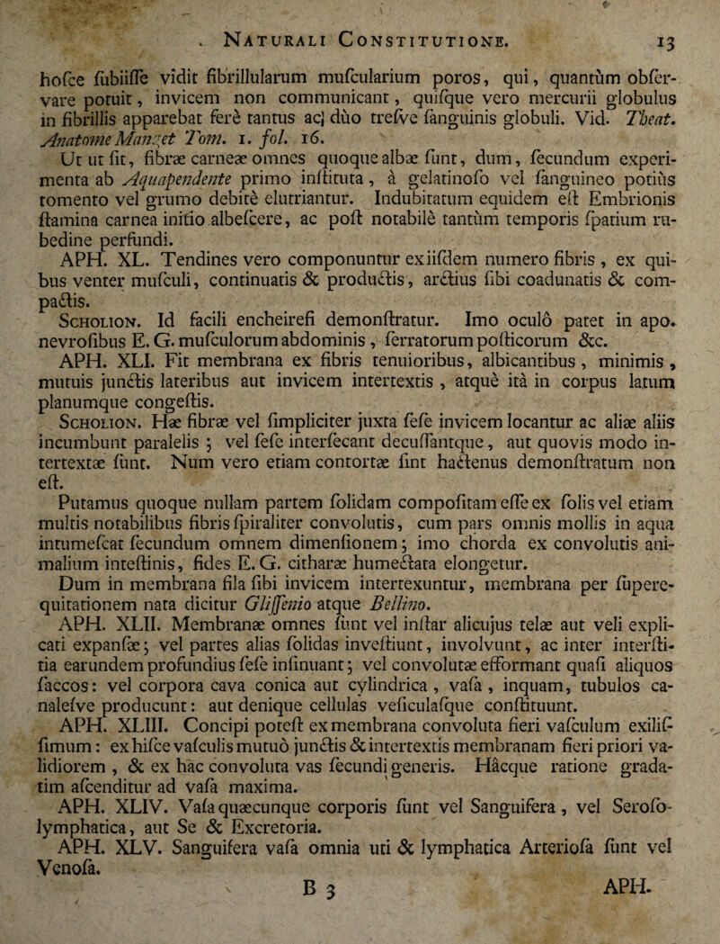 hofce fubiiffe vidit fibrillularum murcularium poros, qui, quantum obfer- vare potuit, invicem non communicant, quifque vero mercurii globulus in fibrillis apparebat fere tantus acj duo trefve (anguinis globuli. Vid. The at, Anatome Mandet Tom. 1. foL 16. Ut ut fit, fibrae carneae omnes quoque albae funt, dum, fecundum experi¬ menta ab Aquapendente primo inffituta, a gelatinofo vel fanguineo potius tomento vel grumo debite elutriantur. Indubitatum equidem elf Embrionis flamina carnea initio albefcere, ac pofl notabile tantum temporis fpatium ru¬ bedine perfundi. APH. XL. Tendines vero componuntur exiifdem numero fibris , ex qui¬ bus venter mufculi, continuatis & produdis, ardius fibi coadunatis & com- padis. Scholion. Id facili encheirefi demonftratur. Imo oculo patet in apo. nevrofibus E. G. mufculorum abdominis , ferratorum pofticorum &c. APH. XLI. Fit membrana ex fibris tenuioribus, albicantibus , minimis , mutuis jundis lateribus aut invicem intertextis , atque ita in corpus latum planumque congeftis. Scholion. Hae fibrae vel fimpliciter juxta fefe invicem locantur ac aliae aliis incumbunt paralelis ; vel fefe interfecant decuffantque, aut quovis modo in¬ tertextae funt. Num vero etiam contortae fint hadenus demonfiratum non eft. Putamus quoque nullam partem folidam compofitam effeex folisvel etiam multis notabilibus fibrisfpiraliter convolutis, cum pars omnis mollis in aqua intumefcat fecundum omnem dimenlionem ; imo chorda ex convolutis ani¬ malium inteftinis, fides E. G. citharae humedata elongetur. Dum in membrana fila fibi invicem intertexuntur, membrana per fiipere- quitationem nata dicitur Glijjemo atque B elimo. APH. XLII. Membranae omnes funt vel inftar alicujus telae aut veli expli¬ cati expanfae; vel partes alias folidas inveftiunt, involvunt, ac inter interfti- tia earundem profundius fefe infinuant; vel convolutae efformant quafi aliquos faccos: vel corpora cava conica aut cylindrica, vafa , inquam, tubulos ca- nalefve producunt: aut denique cellulas veficulafque conftituunt. APH. XLIII. Concipi potefl ex membrana convoluta fieri vafeulum exilifi fimum: exhifce vaf culis mutuo jundis &int lidiorem , & ex hac convoluta vas fecundi tim afeenditur ad vafa maxima. APH. XLIV. Vafa quae cunque corporis funt vel Sanguifera , vel Serofb- lymphatica, aut Se & Excretoria. APH. XLV. Sanguifera vafa omnia liti & lymphatica Arteriola funt vel Venofa. ' I 5 - ' B 3 ertextis membranam heri priori va- generis. Hacque ratione grada- APH-