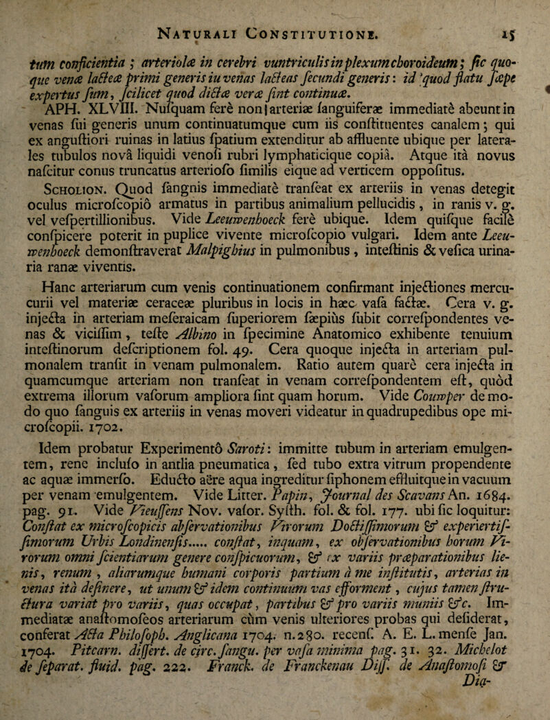 tum conficientia ; arteriola in cerebri vuntriculis in plexum choroideum; ftc quo¬ que vena lattea primi generis iu venas laBeas fecundi generis: id 'quod flatu fiape expertus fiim, Jcilicet quod ditta vera fint continua. APH. XLVIII. Nufquam fere non | arteriae fanguiferae immediate abeunt in venas fui generis unum continuatumque cum iis conftituentes canalem; qui ex anguftiori ruinas in latius fpatium extenditur ab affluente ubique per latera¬ les tubulos nova liquidi venofi rubri lymphaticique copia. Atque ita novus nafcitur conus truncatus arteriofo fimilis eique ad verticem oppofitus. Scholion. Quod fangnis immediate tranfeat ex arteriis in venas detegit oculus microfcopio armatus in partibus animalium pellucidis , in ranis v. g. vel vefpertillionibus. Vide Leeumnboeck fere ubique. Idem quifque facile confpicere poterit in puplice vivente microfcopio vulgari. Idem ante Leeu- rvenhoeck demonftraverat Malpigbius in pulmonibus , inteftinis & vefica urina¬ ria ranae viventis. Hanc arteriarum cum venis continuationem confirmant injeftiones mercu- curii vel materiae ceraceae pluribus in locis in haec vafa faftae. Cera v. g. injefta in arteriam meferaicam fiiperiorem faepius fubit correfpondentes ve¬ nas & vicifflm, tefle Albino in fpecimine Anatomico exhibente tenuium inteftinorum defcriptionem fol. 49. Cera quoque injefta in arteriam pul¬ monalem tranfit in venam pulmonalem. Ratio autem quare cera injefta in quamcumque arteriam non tranfeat in venam correfpondentem eft, quod extrema illorum vaforum ampliora fint quam horum. Vide Coiavper de mo¬ do quo fangnis ex arteriis in venas moveri videatur in quadrupedibus ope mi- crofcopii. 1702. Idem probatur Experimento Saroti: immitte tubum in arteriam emulgen¬ tem, rene inclufo in antlia pneumatica , fed tubo extra vitrum propendente ac aquae immerfo. Edufto aere aqua ingreditur fiphonem efduitque in vacuum per venam emulgentem. Vide Litter. Papin, ff-ournal des Scavans An. 1684. pag. 91. Vide Vieufifiens Nov. vafor. Sylth. fol. & fol. 177. ubi fic loquitur: Confiat ex microfcopicis abfervationibus Virorum Dofti(fimorum £5f expenertif- fimorum Urbis Londinenfis. confiat, inquam, ex obfervationibus horum Vi¬ rorum omni fidentiarum genere confpicuornm, < x variis praparationibus lie¬ nis , renum , aliarumque humani corporis partium d me inftitiitis, arterias in venas ita definere, ut unum & idem continuum vas efforment, cujus tamen firu- clura variat pro variis, quas occupat, partibus pro variis muniis £fc. Im¬ mediatae anaftomofeos arteriarum cum venis ulteriores probas qui defiderat, conferat ABa Philofopb. Anglicana 1704. n.280. recenf. A. E. L. menfe Jan. 1704. Pitcarn. differt, de circ.fiangu. per vafa minima pag. 31. 32. Michelot de fieparat. fiuid. pag. 222. Franck* de Franckenau Dijfi. de Anafiomofii £r
