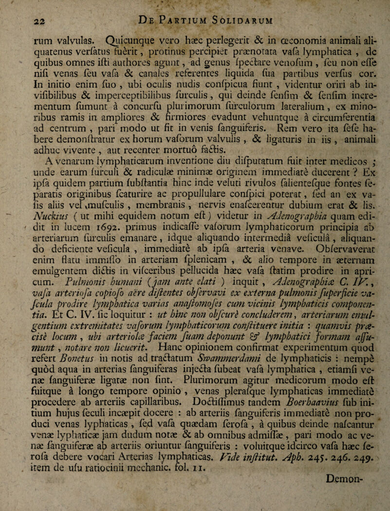 * / 22 De Partium Solidarum rum valvulas. Quicunque vero haec perlegerit & in oeconomia animali ali¬ quatenus verfatus fuerit, protinus percipiet praenotata vafa lymphatica , dc quibus omnes idi authores agunt, ad genus (pedare venofum , feu non ede nid venas (eu vafa & canales referentes liquida (iia partibus verfus cor. In initio enim fuo , ubi oculis nudis confpicua fiunt , videntur oriri ab in- vifibilibus & imperceptibilihus furculis, qui deinde fenfim & fenfim incre¬ mentum fiimunt a concurfu plurimorum furculorum lateralium, ex mino¬ ribus ramis in ampliores & firmiores evadunt vehuntque a circumferentia ad centrum , pari modo ut fit in venis fanguiferis. Rem vero ita fefe ha¬ bere demondratur ex horum vaforum valvulis , & ligaturis in iis , animali adhuc vivente , aut recenter mortuo fadis. A venarum lymphaticarum invenrione diu difputatum fuit inter medicos ; unde earum iurculi & radiculas minimae originem immediate ducerent ? Ex ipfa quidem partium (ubdantia hinc inde veluti rivulos falientefque fontes fe- paratis originibus (caturire ac propullulare confpici poterat, (ed an ex va- fis aliis vel onufculis , membranis , nervis enafeerentur dubium erat & lis. Nuckius ( ut mihi equidem notum ed:) videtur in Adenographia quam edi- i dit in lucem 1692. primus indicafie vaforum lymphaticorum principia ab arteriarum furculis emanare, idque aliquando intermedia veficula , aliquan¬ do deficiente veficula , immediate ab ipfa arteria venave. Obfervaverat enim datu immifib in arteriam (plenicam , & alio tempore in aeternam emulgentem di£bis in vifceribus pellucida haec vafa datim prodire in apri¬ cum. Pulmonis humani ( 'jam ante elati ) inquit , Adenographia C. /Ai, vafa arteriofa copiofo aere diftentes obfervavi ex externa pulmonis fuperficie va- fcula prodire lymphatica varias anaftomofes cum vicinis lymphaticis componen¬ tia. Et C. IV. fic loquitur : ut hinc non obfcurt concluderem, arteriarum emul¬ gentium extremitates vaforum lymphaticorum conftituere initia : quamvis pree- cise locum , ubi arteriola faciem fuam deponunt lymphatici formam afu- mnnt, notare non licuerit. Hanc opinionem confirmat experimentum qiiod refert Bonetus in notis ad tra&atum Swammerdami de lymphaticis : nempe quod aqua in arterias (anguiferas inje&a fubeat vafa lymphatica , etiamfi ve¬ nae (anguiferae ligatae non fint. Plurimorum agitur medicorum modo ed fuitque a longo tempore opinio , venas plerafque lymphaticas immediate procedere ab arteriis capillaribus. Doctifiimus tandem Boerhaavius fub ini¬ tium hujus feculi incaepit docere : ab arteriis fanguiferis immediate non pro¬ duci venas lyphaticas , (e;d vafa quaedam (erofi , a quibus deinde nafcantur venae lyphaticae jam dudum notae & ab omnibus admiffae , pari modo ac ve¬ nae (anguiferae ab arteriis oriuntur fanguiferis : voluitque idcirco vafa haec fe- rofa debere vocari Arterias lymphaticas. Fide inflitut. Apb. 245. 246. 249. item de ufu ratiocinii mcchanic. rol. 11. , Demon- \