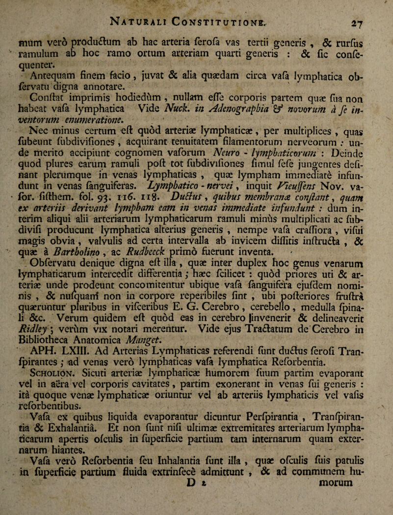 mum vero produ£tum ab hac arteria ferofa vas tertii generis , & rurfus ramulum ab hoc ramo ortum arteriam quarti generis : & fic confe- quenter. Antequam finem facio, juvat & alia quaedam circa vafa lymphatica ob- fervatii digna annotare. Confiat imprimis hodiediim , nullam efle corporis partem quae fua non habeat vafa lymphatica Vide Nuck. in Adenograpbia novorum a fe in¬ ventorum enumeratione. ; ' < Nec minus certum eft quod arteriae lymphaticae, per multiplices , quas fubeunt fubdivifiones , acquirant tenuitatem filamentorum nerveorum ; un¬ de merito accipiunt cognomen vaforum Neuro - lymphaticorum : Deinde quod plures earum ramuli poft tot fubdivifiones fimul fefe jungentes defi- nant plerumque in venas lymphaticas * quae lympham immediate infun¬ dunt in venas (anguiferas. Lymphatico - nervei , inquit Fieufjens Nov. va- for. fifthem. fol. 93. 1x6. ng. DuElus, quibus membranee 'conflant, quam ex arteriis derivant lympham eam in venas immediate infundunt : dum in- terim aliqui alii arteriarum lymphaticarum ramuli minus multiplicati ac fiib- divifi producunt lymphatica alterius generis , nempe vafa craffiora , vifiii magis obvia , valvulis ad certa intervalla ab invicem diditis inftru£la , & quae a Bartholino, ac Rudbeeck primo fuerunt inventa. Obfervatu denique digna eft illa , quae inter duplex hoc genus venarum lymphaticarum intercedit differentia; haec fcilicet : quod priores uti & ar¬ teriae unde prodeunt concomitentur ubique vafa (anguifera ejufdem nomi¬ nis , & nufquani non in corpore reperibiles fint , ubi pofteriores fruftra quaeruntur pluribus in vifceribus E. G. Cerebro, cerebello, medulla fpina- li &c. _ Verum quidem eft quod eas in cerebro |invenerit & delineaverit Ridley \ verum vix notari merentur. Vide ejus Traftatum de Cerebro in Bibliotheca Anatomica Manget. APH. LXIII. Ad Arterias Lymphaticas referendi fiint du<ftus ferofi Tran- fpirantes; ad venas vero lymphaticas vafa lymphatica Reforbentia. Scholion. Sicuti arteriae lymphaticae humorem fiium partim evaporant vel in aera vel corporis cavitates» partim exonerant in venas fui generis : ita quoque venae lymphaticae oriuntur vel ab arteriis lymphaticis vel vafis reforbentibus. Vafa ex quibus liquida evaporantur dicuntur Perfpirantia , Tranfpiran- tia & Exhalantia. Et non fiint nifi ultimae extremitates arteriarum lympha¬ ticarum apertis ofculis in fuperficie partium tam internarum quam exter¬ narum hiantes. . . ~ Vafa vero Reforbentia feu Inhalantia fimt illa , quae ofculis fuis patulis in fuperficie partium fluida extrinfece admittunt , & ad communem hu- D 1 morum