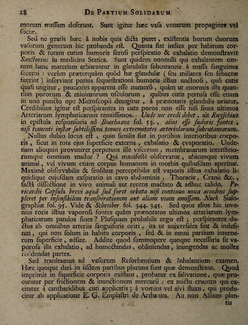 morum maffam deferunt. Sunt igitur haec vafa venarum propagines vel fo ciae. Sed ne gratis haec a nobis quis difta putet, exiftentia horum duorum vafbrum generum hic probanda eft, Quanta fiat indies per habitum cor¬ poris & totam cutim humoris ferofi perfpiratio & exhalatio demonftravit SanBovius iu medicina Statica. Sunt quidem nonnulli qui exhalantem om¬ nem hanc materiam arbitrantur in glandulis fubcutaneis. & maffa fanguinea fecerni : verum praeterquam quod hae glaudulae ( feu miliares feu febaceae fuerint) inferviant potius fequeftrationi humoris iftius un&uofi , quo cutis quafi ungitur, pauciores apparent efle numero , quam ut enormis ifta quan¬ titas pororum & minimorum ofculorum , quibus cutis per tufa efle etiam, in uno punfto ope Mlcrofcopii detegitur ,, a praenotatis glandulis oriatur.. Credibilius igitur eft perfpirantes in cute poros non efle nifi fines ultimos Arteriarum lymphaticarum tenuilfimos. Unde nec credi debet, ait Ruyfcbius: in epiftola refponforia ad Boer ha ave fol, 53. , alios ejje fudoris fontes , nifi tomenti inftar fubtilifjimi tenues extremitates arteriolarum fubcufanearum. Nullus dubio locus eft , quin fimilis fiat in partibus interioribus corpo¬ ris , ficut in tota ejus fuperficie externa , exhalatio & evaporatio. Unde- nam alioquin proveniret perpetuus ille vifcerum , membranarum interftitio- rumque omnium mador ? Qui manifefte obfervarur, ubicunque vivum animal, vel vivum etiam corpus humanum in morbis quibufdam aperitur. Maxime ohfervabilis & fenfibus perceptibilis eft vaporis iftius exhalatio li¬ quidique cujufdam exfpiratio in cavo abdominis , Thoracis', Cranii &c. , fa<fta difte<ftione in vivo animali aut recens maftato & adhuc calido. Pe¬ ricardii Capfuh brevi aqua fud foret orbata nifi continuo nova accedens fup- pleret per injenfibilem tranfpirationem aut aliam viam amiffam. -Nuck. Sialo- graphiae fol. 95. Vide & Schreiber fol. 344. 345. Sed quos alios hic inve¬ nies roris iftius vaporofi fontes qutim praenotatos ultimos arteriarum lym¬ phaticarum patulos fines? Plufquam probabile ergo eft ; perfpirantes du- flus ab omnibus arteriis /anguiferis oriri , ita ut univerfales fint & indefi¬ niti , qui non folum in habiru corporis , fed & in omni partium interna¬ rum fuperficie, adfint. Addite quod fummopere quoque neceftaria fit va- porofa illa exhalatio, ad hume&andas, obliniendas, inungendas ac molles reddendas partes. Sed tranfeamus. ad vaforum Reforbentium & Inhalantium examen. Haec quoque dari in iifdem partibus plurima funt quae demonftranr. Quod imprimis in fuperficie corporis exiftant, probatur ex falivatione, quae pro¬ curatur per fri&ionem & inunftionem mercurii ; ex miftu cruento qui ex¬ citatur a cantharidibus cuti applicatis; a vomitu vel alvi fluxu, qui produ- cirur ab applicatione E. G. Emplaftri de Anhanita. An non Allium plan¬ tis