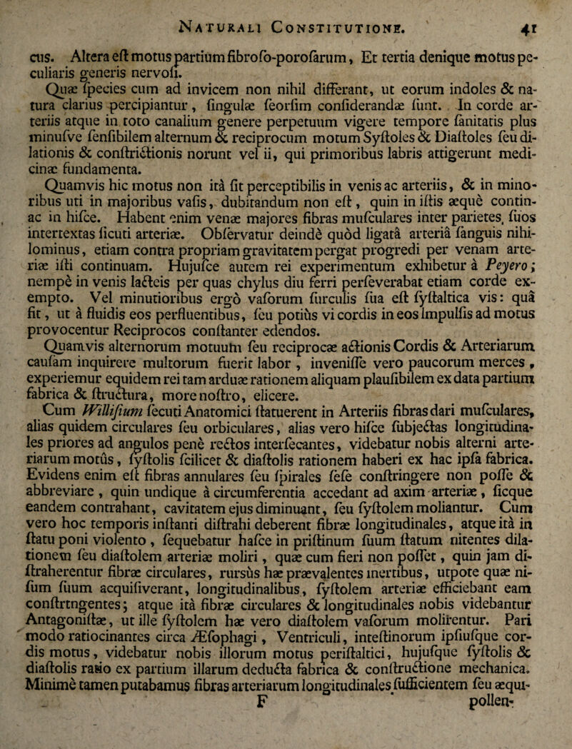 ais. Altera eft motus partium fibrofo-porofarum, Et tertia denique motus pe¬ culiaris generis nervoli. Quae fpecies cum ad invicem non nihil differant, ut eorum indoles & na¬ tura clarius percipiantur, fingulae feorlim conliderandae fiint. In corde ar¬ teriis atque in toto canalium genere perpetuum vigere tempore fanitatis plus minufve fenfibilem alternum & reciprocum motum Syfloles & Diaftoles feu di¬ lationis & conftridtionis norunt vel ii, qui primoribus labris attigerunt medi- cinx fundamenta. Quamvis hic motus non ita fit perceptibilis in venis ac arteriis, & in mino¬ ribus uti in majoribus vafis, dubitandum non eft , quin in iftis xque contin- ac in hifce. Habent enim venx majores fibras mufculares inter parietes, fuos intertextas licuti arterix. Obfervatur deinde quod ligata arteria fanguis nihi¬ lominus, etiam contra propriam gravitatem pergat progredi per venam arte¬ rix ifti continuam. Hujufce autem rei experimentum exhibetur a Peyero; nempe in venis lafteis per quas chylus diu ferri perfe verabat etiam corde ex¬ empto. Vei minutioribus ergo vaforum furculis fiia eft fyftaltica vis: qua fit, ut a fluidis eos perfluentibus, feu potius vi cordis in eos Impulfis ad motus provocentur Reciprocos conftanter edendos. Quamvis alternorum motuutn feu reciprocx aflionis Cordis & Arteriarum caufam inquirere multorum fuerit labor , invenifle vero paucorum merces , experiemur equidem rei tam ardux rationem aliquam plaufibilem ex data partium fabrica & ftruclura, morenoftro, elicere. Cum Willifium fecuti Anatomici ftatuerent in Arteriis fibras dari mufculares, alias quidem circulares feu orbiculares, alias vero hifce fubjeitas longitudina¬ les priores ad angulos pene reffcos interfecantes, videbatur nobis alterni arte¬ riarum motus, fyftolis fcilicet & diaftolis rationem haberi ex hac ipfa fabrica. Evidens enim eft fibras annulares feu fpirales fefe conftringere non pofle & abbreviare , quin undique a circumferentia accedant ad axim arterix , ficque eandem contrahant, cavitatem ejus diminuant, feu fyftolem moliantur. Cum vero hoc temporis inflanti diftrahi deberent fibrx longitudinales, atque ita in ftatu poni violento , fequebatur hafce in priftinum fiium ftatum nitentes dila¬ tionem feu diaftolem arterix moliri, qux cum fieri non poflet, quin jam di- ftraherentur fibrx circulares, rursus hx prxvalentes inertibus, utpote qux ni- fum fiium acquifiverant, longitudinalibus, fyftolem arterix efficiebant eam conftrtngentes \ atque ita fibrx circulares & longitudinales nobis videbantur Antagoniftx, ut ille fyftolem hx vero diaftolem vaforum molirentur. Pari modo ratiocinantes circa /Efophagi, Ventriculi, inteftinorum ipfiufque cor¬ dis motus, videbatur nobis illorum motus periftaltici, hujufque fyftolis & diaftolis rasio ex partium illarum dedu£la fabrica & conftrudione mechanica. Minime tamen putabamus fibras arteriarum longitudinales fufficientem feu xqui- F ' pollen-