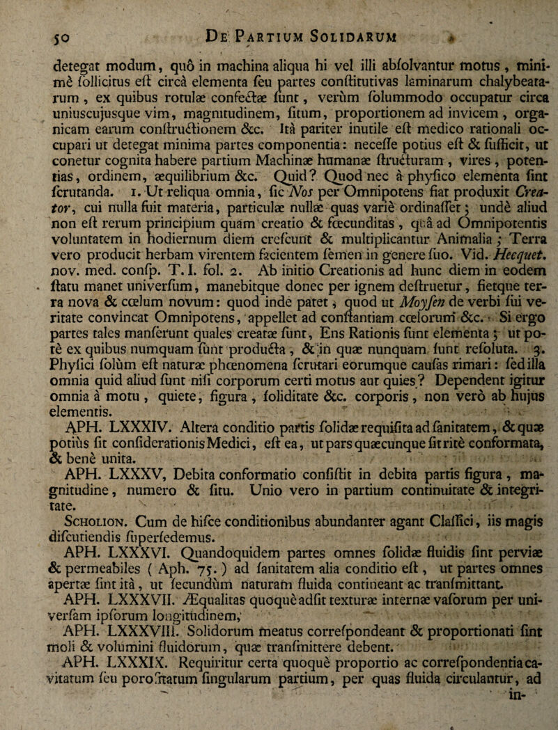 * detegat modum, quo in machina aliqua hi vel illi abfolvantur motus , mini- mS follicitus eft circa elementa feu partes conftitutivas laminarum chalybeara- rum , ex quibus rotulae confeftae fimt, verum fblummodo occupatur circa uniuscujusque vim, magnitudinem, litum, proportionem ad invicem , orga¬ nicam earum conftructionem &c. Ita pariter inutile eft medico rationali oc¬ cupari ut detegat minima partes componentia: necefle potius eft & lufficir, ut conetur cognita habere partium Machinae humanae ftrutturam , vires , poten¬ tias, ordinem, aequilibrium &c. Quid? Quod nec & phyfico elementa fint fcrutanda. i. Ut reliqua omnia, fic Nos per Omnipotens fiat produxit Crea¬ tor, cui nulla fuit materia, particulae nullae quas varie ordinaffet; unde aliud non eft rerum principium quam creatio & facunditas, qti&ad Omnipotentis voluntatem in hodiernum dierri crefcunt & multiplicantur Animalia; Terra vero producit herbam virentem facientem femen in genere fiio. V\<\. Hecquet. nov. med. confp. T. I. fol. 2. Ab initio Creationis ad hunc diem in eodem . ftatu manet univerfum, manebitque donec per ignem deftruetur, fietque ter¬ ra nova & ccelum novum: quod inde patet * quod ut Moyfen de verbi fui ve¬ ritate convincat Omnipotens, appellet ad conflandam coelorum &c. • Si ergo partes tales manferunt quales creatae fimt . Ens Rationis fitnt elementa; ut po¬ te ex quibus numquam fimt produ£la , & in quae nunquam funt refoluta. 3. Phyllei folum eft naturae phaenomena ferutari eorumque caufas rimari: fedilla omnia quid aliud funt nili corporum certi motus aur quies ? Dependent igitur omnia a motu , quiete, figura , foliditate &c. corporis , non vero ab hujus elementis. APH. LXXXIV. Altera condido partis folidaerequifitaadfanitatem, &quae potius fit confiderationis Medici, eft ea, ut pars quaecunque fit rite conformata, & bene unita. APH. LXXXV, Debita conformatio confiftit in debita partis figura, ma¬ gnitudine , numero & fitu. Unio vero in partium continuitate & integri¬ tate. ' Scholion. Cum de hifce conditionibus abundanter agant Clallici, iis magis difeutiendis fiiperfedemus. APH. LXXXVI. Quandoquidem partes omnes folidae fluidis fint perviae & permeabiles ( Aph. 75.) ad fanitatem alia conditio eft , ut partes omnes apertae fint ita, ut fecundum naturam fluida contineant ac tranfmittant. APH. LXXXVIL /Equalitas quoque adfit texturae internae vaforum per uni- verfam ipfbrum longitudinem, APH. LXXXVIIL Solidorum meatus correfpondeant & proportionati fint moli & volumini fluidorum, quae tranfmittere debent. APH. LXXXIX. Requiritur certa quoque proportio ac correfpondentia ca¬ vitatum feu poroStatum fingularum partium, per quas fluida circulantur, ad : ■ ^ * 'in- :