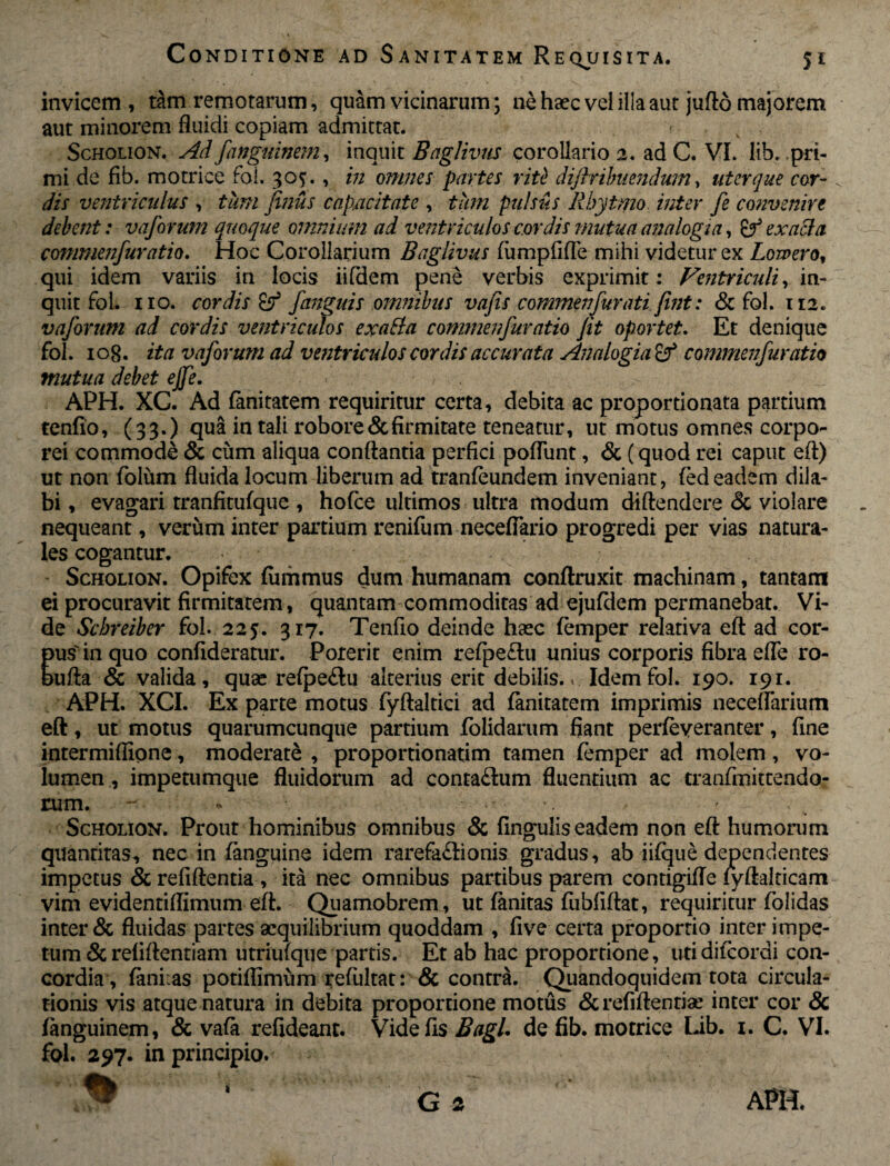 invicem, tam remotarum, quam vicinarum; ne haec vel ilia aut jufto majorem aut minorem fluidi copiam admittat. r Scholion. Ad fanguinem, inquit Baglivus corollario 2. ad C. VI. lib. pri¬ mi de fib. motrice foi. 30;., in omnes partes rite dijiribuendum, uter que cor¬ dis ventriculus , tum Jinus capacitate , tum pulsus Rbytmo inter fe convenire debent: vaforum quoque omnium ad ventriculos cor dis mutua analogi a, & exacta commenfuratio. Hoc Corollarium Baglivus fumpfifle mihi videtur ex Lowero, qui idem variis in locis iifdem pene verbis exprimit: Ventriculi, in¬ quit fol. 110. cordis & /anguis omnibus vafis commenfurati fint: & fol. 112. vaforum ad cordis ventriculos exatfa commenfuratio Jit oportet. Et denique fol. 108. ita vaforum ad ventriculos cordis accurata Analogia & commenfuratio mutua debet ejfe. ■ APH. XC. Ad fanitatem requiritur certa, debita ac proportionata partium tenfio, (33.) qua in tali robore & firmitate teneatur, ut motus omnes corpo¬ rei commode & cum aliqua conflantia perfici poliunt, & (quod rei caput eft) ut non folum fluida locum liberum ad tranfeundem inveniant, (ed eadem dila¬ bi , evagari tranfitufque , hofce ultimos ultra modum diftendere <3c violare nequeant, verum inter partium renifum neceffario progredi per vias natura¬ les cogantur. Scholion. Opifex fummus dum humanam conftruxit machinam, tantam ei procuravit firmitatem, quantam commoditas ad ejufdem permanebat. Vi¬ de Schreiber fol. 225'. 317. Tenfio deinde haec femper relativa eft ad cor¬ pus'in quo confideratur. Porerit enim refpe£lu unius corporis fibra efle ro- bufta & valida, quas relpe£lu alterius erit debilis.. Idem fol. 190. 191. APH. XCI. Ex parte motus fyftaltici ad fanitatem imprimis neceflarium eft, ut motus quarumcunque partium folidarum fiant perfeveranter, fine intermiflione, moderate , proportionatim tamen femper ad molem , vo¬ lumen , impetumque fluidorum ad conta£lum fluentium ac tranfmittendo- rum. - - •' Scholion. Prout hominibus omnibus & lingulis eadem non eft humorum quantitas, nec in (anguine idem rarefaftionis gradus, ab jifqne dependentes impetus & refiftentia , ita nec omnibus partibus parem contigifle lyftalticam vim evidentiflimum eft. Quamobrem, ut fanitas fiibfiftat, requiritur folidas inter & fluidas partes aequilibrium quoddam , five certa proportio inter impe¬ tum &reliftentiam utriufque partis. Et ab hac proportione, utidifcordi con¬ cordia, lani as potiflimum refultat: & contra. Quandoquidem tota circula¬ tionis vis atque natura in debita proportione motus &refiftentiae inter cor & fanguinem, & vafa refideant. Vide fis Bagl. de fib. motrice Lib. 1. C. VI. fol. 297. in principio. G 2 APH.