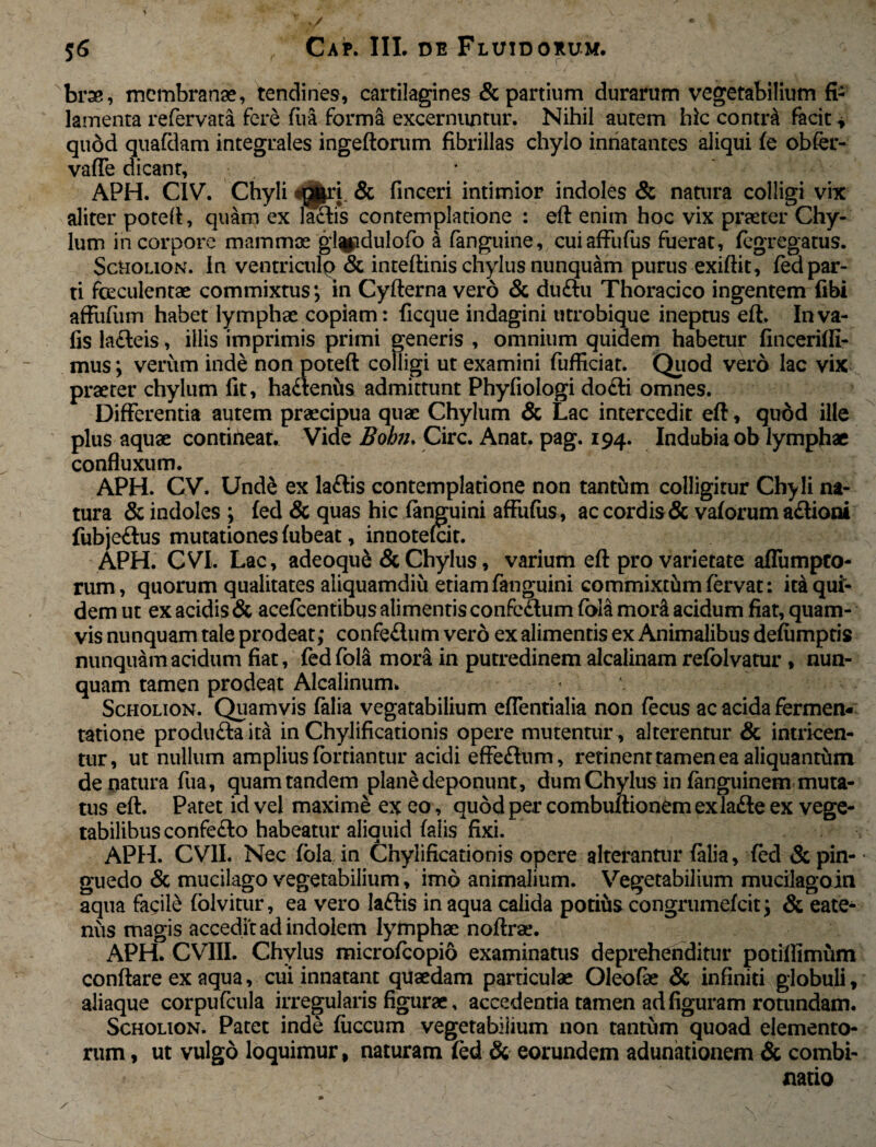 56 Cap. III, de Fluidorum. brae, membranae, tendines, cartilagines & partium durarum vegetabilium fi¬ lamenta refervata fere fiva forma excernuntur. Nihil autem hic contr& facit * quod quafdam integrales ingeftorum fibrillas chylo innatantes aliqui fe obfer- vaffe dicant, * APH. CIV. Chyli & finceri intimior indoles & natura colligi vix aliter poteft, quam ex ladis contemplatione : eft enim hoc vix praeter Chy¬ lum in corpore mamma; gl^idulofo a fanguine, cuiaffufus fuerat, fegregatus. Scholion. in ventriculo & inteftinis chylus nunquam purus exiftit, fed par¬ ti fceculentae commixtus; in Cyfterna vero & dudu Thoracico ingentem fibi affufiim habet lymphae copiam: ficque indagini utrobique ineptus eft. Inva- fis ladeis, illis imprimis primi generis , omnium quidem habetur fincerifti- mus; verum inde non poteft colligi ut examini fufficiat. Quod vero lac vix praeter chylum fit, hadenus admittunt Phyfiologi dodi omnes. Differentia autem praecipua quae Chylum & Lac intercedit eft, quod ille plus aquae contineat. Vide Bohn. Cire. Anat. pag. 194. Indubia ob lymphae confluxum. APH. CV. Und& ex ladis contemplatione non tantum colligitur Chy li na¬ tura & indoles ; fed & quas hic fanguini affufus, ac cordis & vaforum adioni fubjedus mutationes fubeat, innotefeit. APH. CVI. Lac, adeoque & Chylus, varium eft pro varietate aflumpto- rum, quorum qualitates aliquamdiu etiam fanguini commixtum fervat: itaqui- dem ut ex acidis & acefcentibus alimentis confcdum fola mor& acidum fiat, quam¬ vis nunquam tale prodeat; confedum vero ex alimentis ex Animalibus defumptis nunquam acidum fiat, fed fola mora in putredinem alcalinam refolvatur , nun¬ quam tamen prodeat Alcalinum. - Scholion. Quamvis falia vegatabilium efTentialia non fecus ac acida fermen- tatione produdaita in Chylificationis opere mutentur , alterentur & intricen¬ tur, ut nullum amplius fortiantur acidi effedum, retinent tamen ea aliquantum de natura fua, quam tandem plane deponunt , dum Chylus in fanguinem muta¬ tus eft. Patet id vel maxime ex eo, quod per combultionem exlade ex vege¬ tabilibus confedo habeatur aliquid falis fixi. APH. CV1I. Nec fola in Chylificationis opere alterantur falia, fed & pin- • guedo & mucilago vegetabilium, imo animalium. Vegetabilium mucilagoin aqua facile folvitur, ea vero ladis in aqua calida potius congrumefcit; & eate- nus magis accedit ad indolem lymphae noftrae. APH. CVIII. Chylus microfcopio examinatus deprehenditur potillimum conflare ex aqua, cui innatant quaedam particulae Oleofae & infiniti globuli, aliaque corpufcula irregularis figurae, accedentia tamen ad figuram rotundam. Scholion. Patet inde fiiccum vegetabilium non tantum quoad elemento¬ rum , ut vulgo loquimur, naturam fed & eorundem adunationem & combi- natio