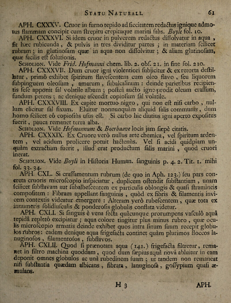 APH. CXXXV. Cruor in furno tepido ad ficcitatem redaflus ignique admo¬ tus flammam concipit cum flrepitu crepituque marini falis. Boyle fol. io. APH. CXXXVI. Si idem eruor in pulverem reda&us diflolvatur in aqua , fit haec rubicunda, & pulvis in tres dividitur partes ; in materiam fcilicet rubram ; in glutinofam quae in aqua non difloivitur , & aliam glutinofam, quae facilis efl folutionis. Scholion. Vide Frid. Hofmanni ehem. lib. 2. obf. 21. in fine fol. 210. APH. CXXXVII. Dum cruor igni violentiori fubiicitur & ex retorta deftil- fetur, primo exhibet fpiritum flavefeentem cum oleo flavo , feu liquorem fubpinguem oleofum , amarum , fubalcalinum : deinde parietibus recipien¬ tis fefe apponit fal volatile album ; poftea au£lo igne prodit oleum crafliim, fundum petens ; ac denique afeendit copiofum fal volatile. APH. CXXXVIII. Ex capite mortua nigro , qui non efl: nifi carbo , nul¬ lum elicitur fal fixum. Eluitur nonnunquam aliquid falis communis, dum homo fcilicet eo copiofius u(us efl. Si carbo hic diutius igni aperto expolitus fuerit, pauca remanet terra alba. Scholion. Vide Hofmannum & Boerbaave locis jam faepe citatis. APH. CXXXIX. Ex Cruore vero nullus arte chemica, vel fpiritum arden¬ tem , vel acidum prolicere potuit haftenus. Vel fi acidi quidpiam un¬ quam extra&um fuerit , illud erat produ£tum falis marini , quod cruori inerat. Scholion. Vide Boyli in Hiftoria Hiiman. fanguinis p. 4. 2. Tit. 1. mihi fol. 33. 34. ^ APH. CXL. Si crafTamentum rubrum (de quo in Aph. 123.) feu pars con¬ creta cruoris microfcopio infoiciatur , duplicem oftendit flibftantiam , unam fcilicet fubflavam aut fiibalbefcentem ex particulis oblongis & quafl ftramineis compofitam : Fibram appellant fanguinis , quod ex fibris & filamentis invi¬ cem contextis videatur emergere : Alteram vero rubefeentem , quae tota ex innumeris folidiufculis & ponderofis globulis conflata videtur. APH. CXL1. Si fanguis e vena fecla quacunque prorumpens vafculo aqua tepida repleto excipiatur ; aqua colore tingitur plus minus rubro , quae ocu¬ lis microiccpio armatis deinde exhibet quos intra finum fuum recepit globu¬ los i(ubros: eadem denique aqua frigefafta continet quam plurimos floccos la- nuginofos , filamentofos , fubflavos. APH. CXLIL Quod fi praenotata aqua (141.) frigefafla filtretur, rema¬ net in filtro machina quoddam , quod dum faepiusaqua nova abluitur in eam deponit omnes globulos ac una rubedinem fuam ; ut tandem non remaneat nifi fubftantia quaedam albicans , fibrata, lanuginofa, goflypium quali ae¬ mulans,