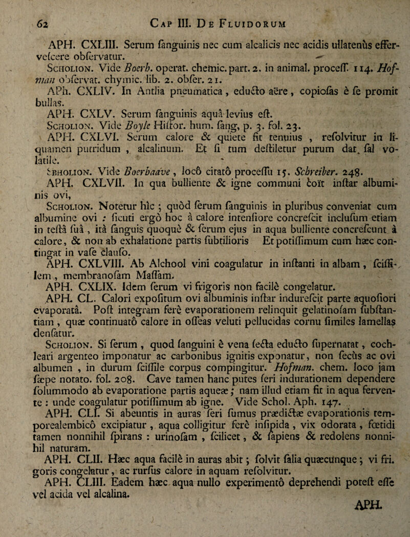 APH. CXLIII. Serum fanguinis nec cum alcalicis nec acidis ullatenus effer- vefcere obfervatur. Scholion. Vide Bocrb. operat, chetnic. part. 2. in animal. procefT 114. Hof- man obfervat. chymic. lib. 2. obfer. 21. APh. CXLIV. In Antlia pneumatica, edu£lo aere, copiolas & fe promit bullas. APH. CXLV. Serum fanguinis aqua levius eft. Scholion. Vide Boyle Hifror. hum. fang, p. 3. fol. 23. APH. CXLVI. Serum calore «Sc quiete fit tenuius , refolvitur in li¬ quamen putridum , alcalinum. Et fi tum deftiletur purum dat. fal vo¬ latile. Sbholion. Vide Boerbaave , loc6 citato proceflii 15. Schreiber. 248. APH. CXLV1I. In qua bulliente & igne communi ioit inftar albumi¬ nis ovi, Scholion. Notetur hic ; quod ferum fanguinis in pluribus conveniat cum albumine ovi ; fiieuti ergo hoc a calore intenfiore concrefcit inclufum etiam in tefta fua , ita (anguis quoque & ferum ejus in aqua bulliente concrefcunt a calore, & non ab exhalatione partis fubtilioris Etpotiffimum cum haec con¬ tingat in vafe claufo. APH. CXLVIII. Ab Alchool vini coagulatur in inflanti in albam ^ fciffi-. lem , membranofam Maftam. APH. CXLIX. Idem ferum vi frigoris non facile congelatur. APH. CL. Calori expofirum ovi albuminis inftar indurefcit parte aquofiori evaporata. Poft integram fere evaporationem relinquit gelatinofam fubftan- tiam , quae continuato calore in ofleas veluti pellucidas cornu fimiles lamella? denfatur. Scholion. Si ferum , quod (anguini e vena fe£la edufto fupernatat, coch¬ leari argenteo imponatur ac carbonibus ignitis exponatur, non fecfrs ac ovi albumen , in durum fciflile corpus compingitur. Hofman. ehem, loco jam fac pe notato, fol. 208. Cave tamen hanc putes feri indurationem dependere folummodo ab evaporatione partis aqueae; nam illud etiam fit in aqua ferven¬ te : unde coagulatur potifiimum ab igne. Vide Schol. Aph. 147. APH. CLL Si abeuntis in auras feri fumus praedi&ae evaporationis tem- porealembico excipiatur , aqua colligitur fere infipida , vix odorata, foetidi tamen nonnihil fpirans : urinofam , fcilicet, & lapiens & redolens nonni¬ hil naturam. APH. CLII. Haec aqua facile in auras abit; folvit (alia quaecunque; vi fri. goris congelatur, ac rurfus calore in aquam refolvitur. APH. CLIII. Eadem haec aqua nullo experimento deprehendi poteft effc vel acida vel alcalina.
