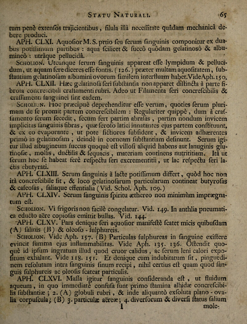 tum pen£ extenfos trajicientibus , filula illa necellitate quadam mechanica de¬ bere produci. ‘ ' APH. CLXI. AquofiorM. S.prtio feu ferum fanguinis componitur ex dua~ bus poxiiiimum partibus : aqua fcilicet & fucco quodam gelatinoso & albu- mineo : utraque pellucida. Scholion. Utcunque (erum fanguinis appareat effe lympidum & pelluci¬ dum, ut aquam fere diceres effe fontis. (126.) praeter multam aquofitatem, fub- ftantiam gelatinofam albumini ovorum fimilem interfluam haber.VideAph.150, APH. CLX1I. Haec gelatinofa feri fubilantia non apparet diflin&a a parte fi- broia conCreicibili craflamentirubri. Adeo ut Filamenta feri concrefcibilis & crafiamenti fanguinei lint eadem. Scholion. Hoc praecipue deprehenditur effe verum, quoties ferum pluri¬ mam de fe promit partem concrefcibilem : Regulariter quippe , dum a craf- lamento ferum fecedit, fecum fert partim abrafas , partim nondum invicem implicitas fanguinis fibras, quae ferofo latici innatantes ejus partem conflituunt, & ex eo evaporante , ut pote ficliores fiibfident, & invicem adhaerentes primo in gelatinofam , deinde in corneam fiibflantiam definunt. Serum igi¬ tur illud albugineum fuccus quoque efl villofi aliquid habens aut lanuginis glu- tinofae , mollis , du&ilis & fequacis , materiam continens nutrititiam. M ut ferum hoc fe habeat fere refpeclu feri excrementitii, ut lac refpeftu feri la¬ ctis ebutyrati. APH. CLXIII. Serum fanguinis a lafte potiflimum differt, quod hoc non iconcrefcibile fit, & loco gelatinofarum particularum contineat butyrofas & cafeofas , faliaque effentialia (Vid. Schol. Aph. 109.) APH. CLX1V. Serum fanguinis fpiritu aethereo non minimum impraegna¬ tum efl. . Scholion. Vi frigoris non facile congelatur. Vid. 149. In anthlia pneumati¬ ca edudlo aere copiolas emittit bullas. Vid. 144. APH. CLXV. Pars denique feri aquofior manifeflS fcatet micis quibufdam (A) falinis (B) & oleofo - fulphureis. Scholion. Vide Aph. 157. (B) Particulas fulphureas in fanguine exiftere evincit fiimma ejus inflammabilitas. Vide Aph. 135. 136. Oflendit quo¬ que id ipfiim ingratum illud quod eruor calidus , ac ferum leni calori expo- fitum exhalant. Vide 118. 15 r. Et denique cum indubitatum fit, pinguedi¬ nem refolutam intra fanguinis linum recipi, nihil certius efl quam quod fam guis fulphureis ac oleofis fcateat particulis. APH. CLXVI. Mafla igitur fanguinis confideranda efl , ut fluidum aqueum , in quo immediate confufafimt primo flamina albidae concrefcibi¬ lis fubftantiae ; 2. (A) globuli rubri, & inde aliquanto exfoluta plano - ova¬ lia corpufcula; (B) 3.particulae aereae; 4. diverforum &diverfi flatus faliutn