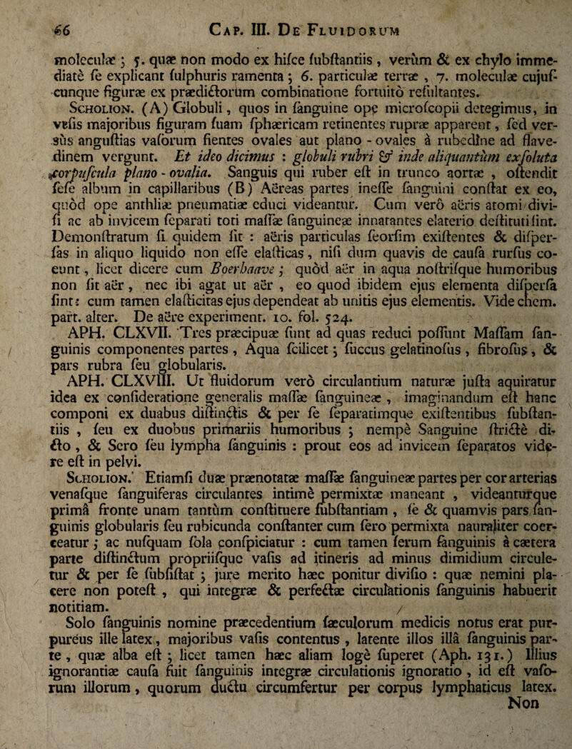 moleculae ■; 5. quae non modo ex hifce (ubftantiis , verum & ex chylo imme¬ diate (e explicant (ulphuris ramenta ; 6. particulae terrae , 7. moleculae cujufi cunque figurae ex praedi&ortam combinatione fortuito refultantes. Scholion. (A) Globuli, quos in (anguine op£ microfcopii detegimus, in vefis majoribus figuram fuam fphaericam retinentes ruprae apparent, fed ver¬ sus anguftias vaforum fientes ovales aut plano - ovales & rubedine ad flave- dinem vergunt. Et ideo dicimus : globuli rubri £f inde aliquantum exfoluta jcorpufcttla plano - ovalia. Sanguis qui ruber eft in trunco aortae , oftendit fe(e album in capillaribus (B) Aereas partes inefiTe (anguini confiat ex eo, quod ope anthliae pneumatiae educi videantur. Cum vero aeris atomi divi- fi ac ab invicem (eparati toti mafiae (anguineas innatantes elaterio deftituti fint. Demonftratum fi quidem fit : aeris particulas feorfim exiftentes & difper- (as in aliquo liquido non efie elafticas, nifi dum quavis de caufa rurfiis co¬ eunt , licet dicere cum Boerbaave; quod aer in aqua noftrifque humoribus non fit aer , nec ibi agat ut aer , eo quod ibidem ejus elementa difperfa fint: cum ramen elafticitas ejus dependeat ab unitis ejus elementis. Vide enem, part. alter. De aere experiment. 10. fol. 524. APH. CLXVII. Tres praecipuae fiint ad quas reduci pofilint Mafiam (an¬ guinis componentes partes , Aqua fcilicet j fuccus gelatinofus , fibrofus, & pars rubra (eu globularis. APH. CLXVIII. Ut fluidorum vero circulantium naturae jufia aquiratur idea ex confideratione generalis mafiae (anguineae , imaginandum eft hanc componi ex duabus diftin$Is & per fe feparatimque exiftentibus fubftan¬ tiis , (eu ex duobus primariis humoribus \ nempe Sanguine ftri&e di- fto, & Sero (eu lympha (anguinis : prout eos ad invicem feparatos vide¬ re eft in pelvi. Scholion/ Etiamfi duae praenotatae mafiae (anguineae partes per cor arterias venafque fanguiferas circulantes intime permixtae maneant , videanturque primS fronte unam tantum conftituere (ubftantiam , (e & quamvis pars (an¬ guinis globularis (eu rubicunda conftanter cum (ero permixta naura}iter coer¬ ceatur ; ac nufquam fola confpiciatur : cum tamen (erum (anguinis acaetera parte diftin&um propriifque vafis ad itineris ad minus dimidium circule¬ tur & per fe (iibnftat ; jure merito haec ponitur divifio : quae nemini pla¬ cere non poteft , qui integrae & perfe&ae circulationis (anguinis habuerit notitiam. / Solo (anguinis nomine praecedentium faeculorum medicis notus erat pur¬ pureus ille latex, majoribus vafis contentus , latente illos illa (anguinis par¬ te , quae alba eft ; licet tamen haec aliam loge (iiperet (Aph. 131.) Illius ignorantiae caufa fuit (anguinis integrae circulationis ignoratio , id eft vafb- rum illorum, quorum cuuftu circumfertur per corpus lymphaticus latex. Non