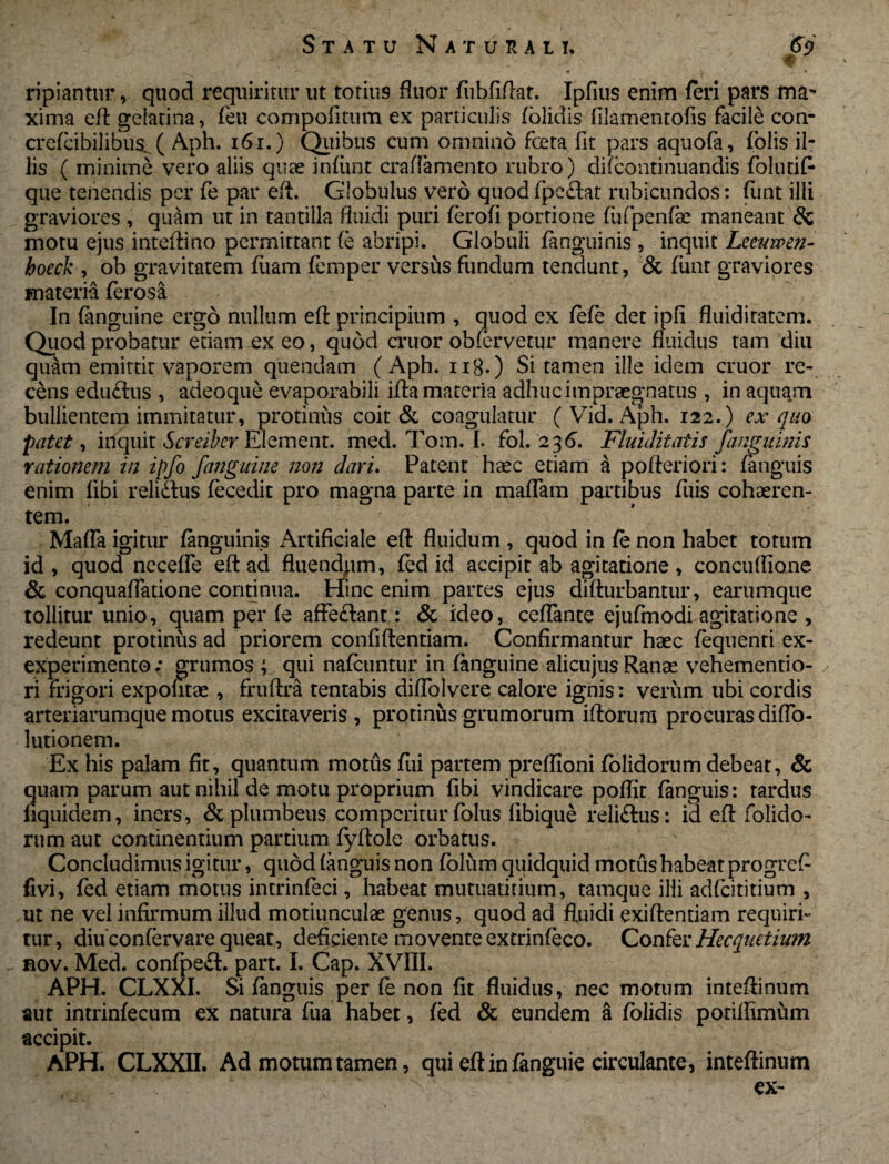 F ripiantur, quod requiritur ut totius fluor fubfiflat. Ipfius enim feri pars ma¬ xima eft gelatina, feu compofmim ex particulis folidis iilamentofis facile con- crefcibilibus^ ( Aph. 161.) Quibus cum omnino foeta fit pars aquofa, folis il¬ lis ( minime vero aliis quae infiint craffamento rubro) difcontinuandis folutif* que tenendis per fe par eft. Globulus vero quod fpcftat rubicundos: funt illi graviores , quam ut in tantilla fluidi puri ferofi portione fufpenfk maneant & motu ejus inteftino permittant fe abripi. Globuli (anguinis , inquit Leeuwen- hoeck , ob gravitatem fiiam femper versus fundum tendunt, & funt graviores materia ferosa In (anguine ergo nullum eft principium , quod ex fefe det ipfi fluiditatem. Quod probatur etiam ex eo, quod eruor obfervetur manere fluidus tam diu quam emittir vaporem quendam (Aph. ng.) Si tamen ille idem eruor re¬ cens edu&us , adeoque evaporabili ifta materia adhuc impraegnatus , in aquam bullientem immitatur, protinus coit & coagulatur ( Vid. Aph. 122.) ex quo patet, inquit Screiber Element. med. Tom. I. fol. 2 36. Fluiditafis janguinis rationem in ipfo fanguine non dari. Patent haec etiam a po fleri ori: (anguis enim libi relidtus fecedit pro magna parte in maffara partibus fliis cohaeren¬ tem. Maffa igitur (anguinis Artificiale efl fluidum , quod in fe non habet totum id, quod necefle efl ad fluendum, fed id accipit ab agitatione, concuflione & conquaflatione continua. Hinc enim partes ejus difturbantur, earumque tollitur unio, quam per fe affe&ant: & ideo, ceflante ejufmodi agitatione , redeunt protinus ad priorem confidentiam. Confirmantur haec fequenri ex- experimento ; grumos qui nafcuntur in fanguine alicujus Ranae vehementio- ri frigori expofitae, fruftra tentabis diffolvere calore ignis: verum ubi cordis arteriarumque motus excitaveris , protinus grumorum iflorum procuras diffo- lutionem. Ex his palam fit, quantum motus fui partem preflloni folidorum debeat, & quam parum aut nihil de motu proprium fibi vindicare poflit (anguis: tardus fiquidem, iners, & plumbeus comperitur folus fibique reliftus: id efl folido¬ rum aut continentium partium fyflole orbatus. Concludimus igitur, quod (anguis non fblum quidquid motus habeat progref fivi, fed etiam motus intrinfeci, habeat mutuatitium, tamque illi adfeititium , ut ne vel infirmum illud motiunculae genus, quod ad fluidi exiftentiam requiri¬ tur, diu confervare queat, deficiente movente extrinfeco. Confer Hecquetium rov. Med. confpeft. part. I. Cap. XVIII. APH. CLXXI. Si fanguis per te non fit fluidus, nec motum inteflinum aut intrinfecutn ex natura fua habet, fed & eundem a (olidis potiffimum accipit. APH. CLXXII. Ad motum tamen, qui eft in fanguie circulante, inteflinum