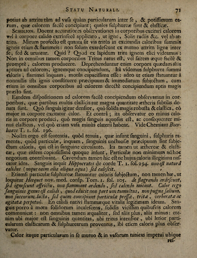potius ab attritu tam ad vafa quam particularum inter fe , & potiffimum ea¬ rum, quae calorem facile concipiunt; quales fiilphureae fimt & elafticae. Scholion. Docent accuratiores obfervationcs m corporibus excirari calorem vel a corpore calido extrinfece applicato , ut igne , Solis radiis &c. vel ab at¬ tritu. Mirum profefto eft quanta fit vis tritus in excitandis caloribus fummis igneis etiam & flammeis: non folum exardefcunt ex mutuo attritu ligna inter fe, fed & uruntur. Quid ? Quod ex lapidum tritu ignem elici videamus : Non in omnibus tamen corporibus Tritus natus eft, vel faitem aeque facile & prompte , calorem producere. Deprehenduntur enim corpora quaedam aliis aptiora ad calorem, ignemque concipiendum. Ita videmus fulphurea fiimmi caloris , flammei inquam , motus capaciflima efle: adeo ut etiam ftatuantur a nonnullis ifta ignis conftituere praecipuum & immediatum fiibje&um , cum etiam in omnibus corporibus ad calorem dire&e concipiendum aptis magis praefto fint. Eandem difipofitionem ad calorem facile concipiendum obfervamus in cor¬ poribus, quae partibus multis elafticisaur magna quantitate aetheris fubtilis do¬ nata fimt. Quo fanguis igitur denfior, quofolidamagisrobufta &elaftica, eo major in corpore excitatur calor. Et contra ; ita obfervatur eo minus calo¬ ris in corpore produci, quo magis fanguis aquofiis eft, ac confequenter mi¬ nus elafticus, vel quo eriam vafa minus elaterii habent. Vide Chemiam Boer- baave T. 1. fol. 196. Noftraergo eft fententia, quod tenuia , quae infiint fanguini, fulphuris ra¬ menta , quod particulae, inquam , fanguinis un&uofe praecipuum fint fubje- flum caloris, qui eft in (anguine circulante. Ita tamen ut aethereae & elafti¬ cae, quae eidem copiofiilirne quoque infunt, Particulae non minimum ad hoc negotium contribuant. Cavendum tamen hic eft ne hujus.caloris illegitima naf- catur idea. Sanguis inquit Hippocrntes de corde T. 1. fol. 294. non eft natari calidus (neque enim alia aliqua aqua) fed calefcit. #■ Etiamfi particulae fulphureae ftatuantur caloris fubjeftum, non tamen hae, ut loquitur Hecquet nov. med. confp. Tom. 1. fol. 105. de flagrando nrdefcunt, fed igfiefcant ajfrictu, non flammant ardendo , fed calendo micant. Calor ergo fanguinis genus eft calidi, quod educit non part um tumultus, non pugna falium, non fuccorunL luela, fed quem concipiunt particulae prejja, tritae , verberat ce ac agitatae perpetuo. En calidi nativi flammaeque vitalis legitimam ideam. San¬ guis porro a motu (olidorum incalefcens, folidis viciffim quibufvis calorem communicat : non omnibus tamen aequaliter, fed aliis plus, aliis minus: ete¬ nim ubi major eft fanguinis quantitas, ubi tritus intennor , ubi letior parti¬ cularum elafticarum & fulphurearum proventus, ibi eticm caloris plus obfer¬ vatur. Calor itaque particularum in fe mutuo & in vaforum tunicas impetui ubique ref-