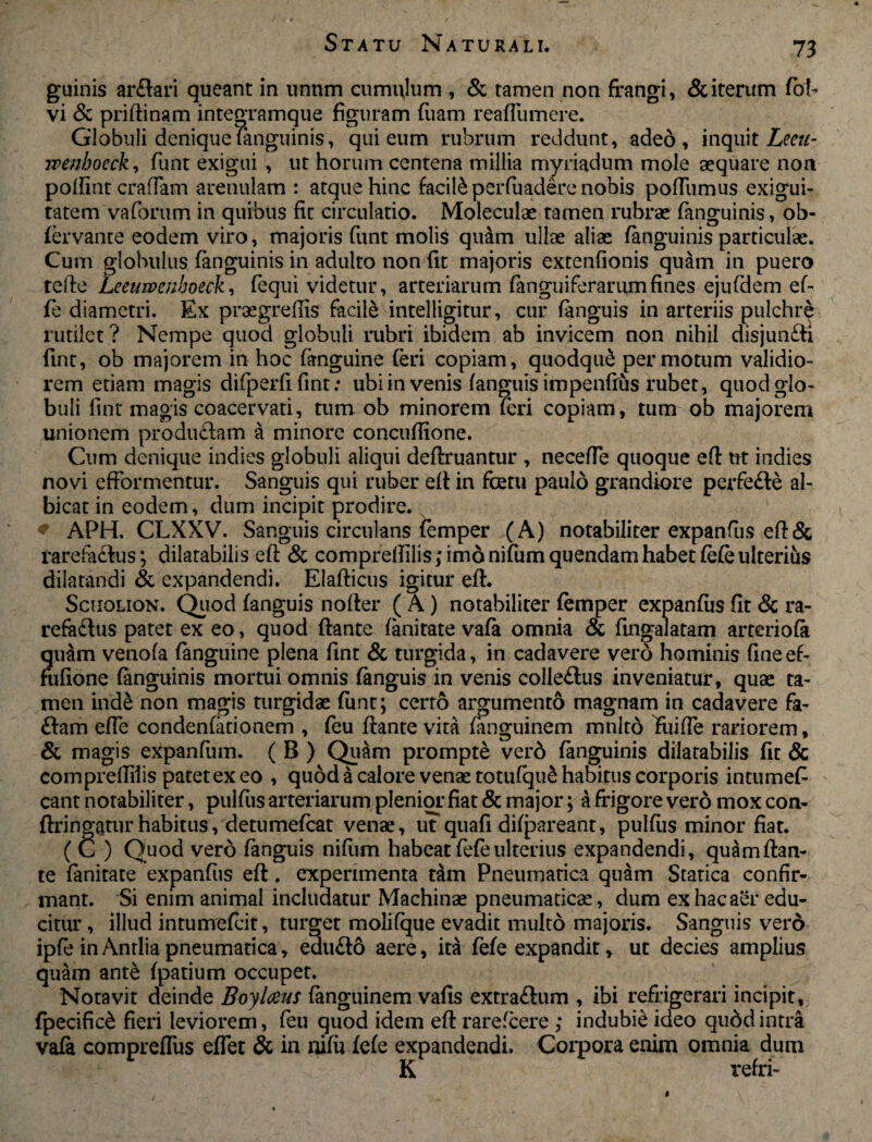 guinis arftari queant in unum cumulum , & tamen non frangi, & iterum fob vi & priftinam integramque figuram fuam reaflumere. Globuli denique fiinguinis, qui eum rubrum reddunt, adeo, inquit Leeu- wenhocck, funt exigui , ut horum centena millia myriadum mole aequare non polfint crafTam arenulam : atque hinc facite perfuadere nobis poftumus exigui¬ tatem vaforum in quibus fit circulatio. Moleculae tamen rubrae fanguinis, ob- fervante eodem viro, majoris funt molte quam ullae aliae fanguinis particulae. Cum globulus fanguinis in adulto non fit majoris extenfionis quam in puero tefte Leeuwcnhoeck, fequi videtur, arteriarum fanguiferarumfines ejufdem ef- fe diametri. Ex praegrefiis facite intelligitur, cur fanguis in arteriis pulchre rutilet ? Nempe quod globuli rubri ibidem ab invicem non nihil disjun&i fint, ob majorem in hoc fanguine (eri copiam, quodqite permotum validio¬ rem etiam magis difperfi fint: ubi in venis fanguis impenfius rubet, quod glo¬ buli fint magis coacervati, tum ob minorem feri copiam, tum ob majorem unionem produ£lam a minore concuffione. Cum denique indies globuli aliqui deftruantur , necefie quoque eft ut indies novi efformentur. Sanguis qui ruber eft in foetu paulo grandiore perfe£le al¬ bicat in eodem, dum incipit prodire. APH. CLXXV. Sanguis circulans femper (A) notabiliter expanfus eft& rarefactus; dilatabilis eft & compreffilis;imonifumquendamhabetfefeulteriis dilatandi & expandendi. Elafticus igitur eft. Scholion. Quod fanguis nofter ( A) notabiliter femper expanfus fit & ra- refe£tus patet ex eo, quod ftante fanitate vafa omnia & fingalatam arteriola quam venofa fanguine plena fint & turgida, in cadavere vero hominis fineef- fufione fanguinis mortui omnis fanguis in venis colle£tus inveniatur, quae ta¬ men inde non magis turgidae funt; certo argumento magnam in cadavere fa- £tam efle condentadonem , feu ftante vita fanguinem mnlto friiffe rariorem, & magis expanfum. ( B ) Quam prompte verd fanguinis dilatabilis fit & compreffilis patet ex eo , quod a calore venae totufqite habitus corporis intumef eant notabiliter, pulfus arteriarum plenior fiat & major; a frigore vero moxeon- ftringatur habitus, detumefeat venae, ut quafi difpareant, pulfus minor fiat. ( C ) Quod vero fanguis nilum habeat fefe ulterius expandendi, quam ftan¬ te fanitate expanfus eft. experimenta t&m Pneumatica quam Statica confir¬ mant. Si enim animal includatur Machinae pneumaticae, dum ex hac aer edu¬ citur , illud intumefeit, turget molifque evadit multo majoris. Sanguis vero ipfe in Antlia pneumatica, edu&o aere, ita fefe expandit, ut decies amplius quam ante fpatium occupet. Notavit deinde Boylaus fanguinem vafis extra&um , ibi refrigerari incipit, fpecific& fieri leviorem, feu quod idem eft rarefeere ; indubie ideo qudd intra vafa compreflus effet & in nifu fefe expandendi. Corpora enim omnia dum K ' refri- *
