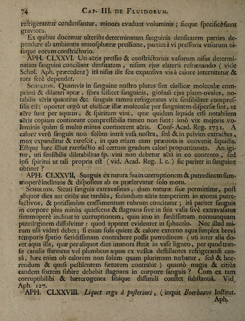 refrigerantur condenfantur, minors evadunt voluminis ; ficque fpecific&Eunt graviora. Ex quibus docemur ulterius determinatam (anguinis denfuarem parrim de¬ pendere ab ambientis armofphaerae pretfione, partima vi prefforia vaforum ni- liique eorum conftriclorio. APH. CLXXVI. Uti-aerjs prellio & conftriciorius vaforum nifus determi¬ natam fanguini conciliant denfitatem , nifiim ejus elaterii refrenanda ( vide Schol. Aph. praecedent) ita nifiis ille feu expanfiva visa calore internitetur & tota fere dependet. Scholion* Quamvis in (anguine noftro plures fnt elafticae moleculae com¬ primi & dilatari aptae, fibra fcilicet (anguinis, globuli ejus plano-ovales, no¬ tabilis aeris quantitas &c. (anguis tamen refrigeratus vix (enfibiliter compref filis ei 1; oportet ergo ut elafticae illae moleculae per fanguinerndifperfaefint, ut aere (unt per aquam, & fpiritum vini., quae quidem liquida etfi notabilem aeris copiam contineant comprefiibilia tamen non (unt: imo vix majoris vo¬ luminis quam fi multo minus continerent aeris. Conf- Acad. Reg. 1731. A calore vero (anguis non folum intra vafa.noftra, fed &in pelvim extractis , mox expanditur & rarefcit, in quo etiam cum praenotans convenit liquidis. Eftque haec illius rarefaftio ad certum gradum calori proportionata. An igi¬ tur, uti fenfibilis dilatabilitas (p. vini non debetur aeri in eo contento , /ed ipfi (piritui ut tali propria eft ( vid. Acad. Reg. 1. c.) fic pariter in (anguine obtinet ? APH. CLXXVII, Sanguis ex natura fuain corruptionem & putredinem fum- mopere inclinans & diipofitus ab ea praefervatur folo motu. Scholion. Sicuri fanguis extravafatus, dum naturae fuae permittitur, pofi aliquot dies aut citius aut tardius, fecundum aeris temperiem in motus putre- failivos, & potifiimum crafiamentum rubrum concitatur , ita pariter (anguis in corpore plus minus quiefcens & (lagnans five in luis vafis five extravafatus (iimmopere inclinat in corruptionem, quin imo in faedifiimam nonnunquam putrilaginem diffolvittu*: quod apparet evidenter in fphacelo. Nec illud mi¬ rum ulli videri debet; (i enim fola quiete & calore externo aqua fimplex brevi temporis fpatio faetidiffimam contrahere poffit putredinem { uti inter alia do¬ cet aqua illa, quae per aliquot dies immota ftetit in vafe ligneo, per quod tran- fit canalis ftanneus vel plumbeus aquas ex vefica deftillantes refrigerandi cau¬ sa, haec enim ob calorem non folum quam plurimum turbatur , fed & hor¬ rendum & quafi pefiilentem faetorem contrahit ) quanto magis & citius eandem fbrxem fubire debebit (lagnans in corpore fanguis ? Cum ex tam comiptibilibi & haeterogenea nbique diffimili confiet (iibftantia. Via, Aph. 127. * APH. CLXXVUI. Liquet ergo a pojleriori, (inquit Boerhaave Inftitut* • Aph,