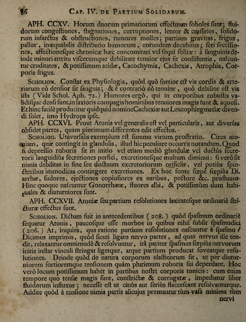 APH. CCXV. Horum duorum primariorum efFe£hiu#n foboles (unt; flui¬ dorum congeftiones, ftagnationes, corruptiones, lentor & crgflities, (olido¬ rum infarftus & obftnritiones, tumores molles; partium gravitas, frigus, pallor , inaequabilis diftributio humorum, eorundem decubitus,;, (eri feceflio- nes, affeftionefque chronicae haec concomitari vel (equi folitse: a (anguinis de¬ inde minori attritu vifcerumque debilitate tenuior ejus fit confidentia , nafcun- turcruditates, &potifiimumacidae,. Cacochymia, Cachexia, Atrophia, Cor¬ poris frigus. Scholion. Conflat ex Phyfiologia, quod quo fortior efl vis cordis & arte¬ riarum eo denfior fit (anguis; & e contrario eo tenuior , quo debilior efl vis ifta (^Vide Schol. Aph. 72.) Humores ergo, qui in corporibus robuftis va- lidifque denfi funt,in laxioris compagis hominibus tenuiores magis funt & aquofi. Et hinc facile producitur quidquid nomineCachexiae autLeucophlegmatiae diven- ' di (olet, imo Hydrops ipfe. APH. CCXVI. Prout Atonia vel generalis efl: vel particularis, aut diverfas obfidet partes, quam plurimum differentes edit effe£lus.' ScHOLion. Univerfalis exemplum efl (iimma virium proffratio. Circa ato- ^iam, quae contingit in glandulis, illud hic peculiare occurrit notandum. Quod ii depremo roboris fit in initio vel etiam medio glandulae vel du£lus fecre- torii languidius fecretiones perfici, excretionefque multum diminui: fi vero fit nimia debilitas in fine feu du£tuum excretoriorum orificiis', vel potius fpin- £leribus immodicas contingere excretiones. Ex hoc fonte fcep<! (bepius Di. arrhae, fudores, eje£liones copiofiores ex naribus, pe£tore occ. profluunt- Hinc quoque nafcuntur Gonorrhaeae, fluores albi, & potiflimiim dum habi¬ tuales & diuturniores funt. APH. CCXVII. Atoniae feu partium refolutiones laxitatefque ordinarii ftri- fturae effe£lus funt. Scholion. Di£lum fuit in antecedentibus ( 208.) quod fpafmum ordinarii fequatur Atonia, paucofque efle morbos in quibus nihil (iibfit (pafmodici (206. ) At, inquies, qua ratione partium refolutiones nafcuntur & fpafmo ? Dicimus imprimis, quod ficuti ligato nervo partes , ad quas nervus ille ten¬ dit, relaxantur omnimode & refolvuntur, ita pariter fpafmus (cepius nervorum initia inflar vinculi ftringat ligetque, atque partium producat foveatque refo¬ lutiones. Deinde quod de natura corporum elaflicorum fit, ut per diutur¬ niorem fortioremque tenfionem quam plurimum roboris (iii deperdant. Hoc vero locum potiflimum habet in partibus noftri corporis tonicis : cum enim tempore quo tenfe magis funt, conftriftae & corrugatae, impediatur liber fluidorum influxus ; necefle efl ut citius aut ferius flaccefcant refblvanturque. Addite quod a tenfione nimia partis alicuius premantur tum vafa minima tum nervi