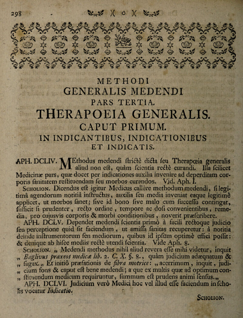 METHODI GENERALIS MEDENDI - PARS TERTIA. THERAPOEIA GENERALIS. CAPUT PRIMUM. IN INDICANTIBUS, INDICATIONIBUS ET INDICATIS. APH. DCXlV. Ethodus medendi rtride dida feu Therapoeia generalis iVl aliud non ed, quam fcientia rede curandi- Illa fcilicet Medicinae pars, quae docet per indicationes auxilia invenire ad deperditam cor¬ poris fanitatem reftituendam feu morbos curandos. Vjd. Aph. L Scholion. Dicendus ed igitur Medicus callere methodum medendi, fi legi¬ tima agendorum notitia indfudus, auxilia feu media inveniat eaque legitime applicet, ut morbos fanet; five id bono five malo cum fucceffu contingat, fiifficit fi prudenter , redo ordine , tempore ac dofi convenientibus, reme¬ dia , pro cujusvis corporis & morbi conditionibus , noverit praefcribere. APH. DCLV. Dependet medendi fcientia primo a facili redoque judicio feu perceptione quid fit faciendum , ut amiffa fanitas recuperetur; a notitia deinde indrumentoriim fen mediorum, quibus id ipfiim optime effici poflit: Sc denique ab hifce mediis re de utendi fcientia. Vide Aph. 8« Scholion. Medendi methodus nihil aliud revera ede mihi videtur, inquit w Raglivus praxeos medica lib* 2. C. X. §. 8*, quam judicium adaequatum & fagax. „ Et- initio praefationis de fibra motrice: „ acerrimum , inquit, judi- ^ eiurn fons & caput efl bene medendi; aque ex multis quae ad optimum con- 5, diruendum medicum requiruntur, fummum ed prudens animi fenflis.,, APH. DCLVI. judicium vero Medici hoG vel illud efle faciendum in fcho- fis vocatur Indicati<h Scholion.