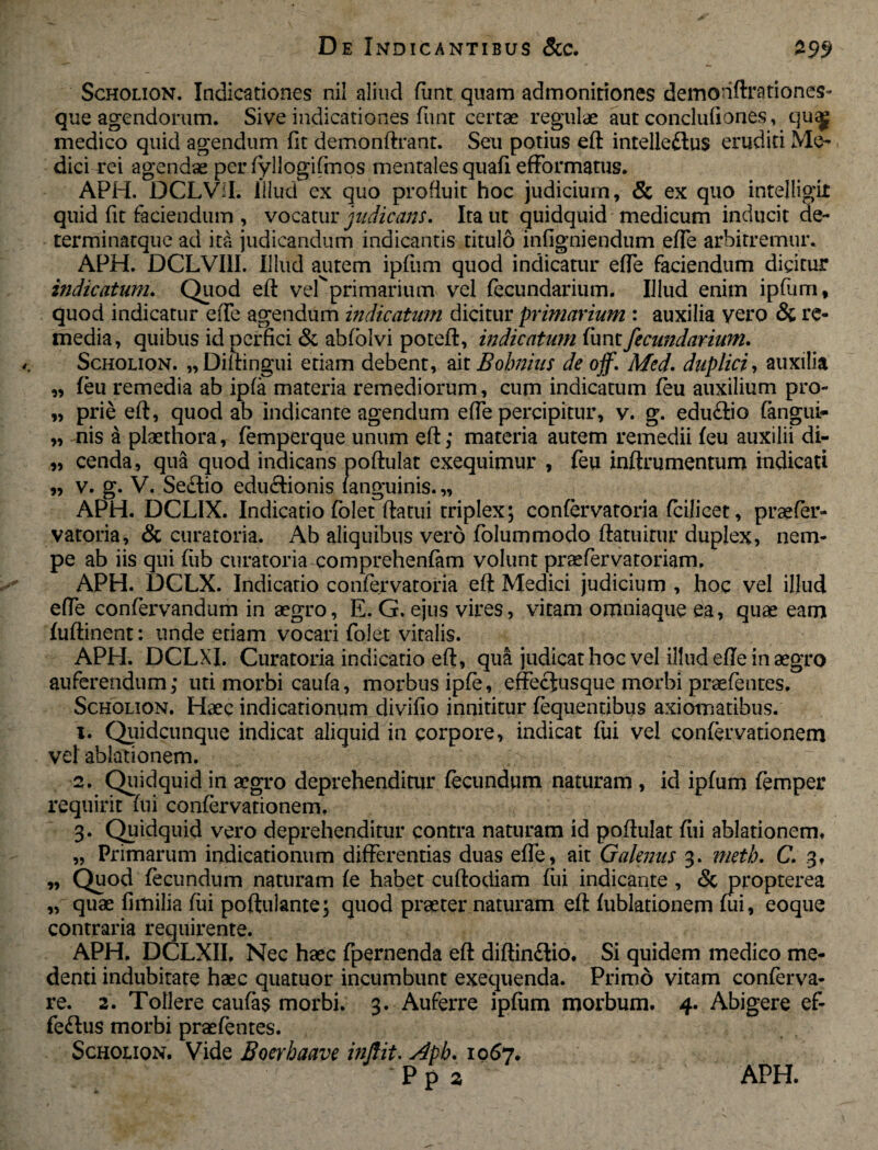 Scholion. Indicationes nil aliud funt quam admonitiones demonftrationes- que agendorum. Sive indicationes funt certae regulae aut conclufiones, queg medico quid agendum (it demonftrant. Seti potius eft intelleftus eruditi Mo dici rei agendae per fyllogifmos mentales quafi efformatus. APH. DCLViI. Illud ex quo profluit hoc judicium, & ex quo intelligit quid fit faciendum , vocatur judicans. Ita ut quidquid medicum inducit de- terminatque ad ita judicandum indicantis titulo infigniendum efte arbitremur. APH. DCLVI1I. Illud autem ipfum quod indicatur efTe faciendum dicitur indicatum. Quod eft vefprimarium vel fecundarium. Illud enim ipfum, quod indicatur eiTe agendum indicatum dicitur primarium : auxilia yero & re¬ media, quibus id perfici & abfolvi poteft, indicatum funt fecundarium. Scholion. „Diftingui etiam debent, ait Bobnius de ojf. Med. duplici, auxilia „ feu remedia ab ipfa materia remediorum, cum indicatum feu auxilium pro- „ prie eft, quod ab indicante agendum efte percipitur, v. g. eduftio fangui- „ nis a plaethora, femperque unum eft; materia autem remedii feu auxilii di- „ cenda, qua quod indicans poftulat exequimur , feu inftrumentum indicati „ v. g. V. Seftio edu<ftionis /anguinis. „ APH. DCL1X. Indicatio folet ftatui triplex; confervatoria fcilicet, praefer- vatoria, & curatoria. Ab aliquibus vero folummodo ftatuirur duplex, nem¬ pe ab iis qui fiib curatoria comprehenfam volunt praefer vatoriam. APH. DCLX. Indicatio confervatoria eft Medici judicium , hoc vel illud efte confervandum in aegro, E. G. ejus vires, vitam omniaque ea, quae eam fuftinent: unde etiam vocari folet vitalis. APH. DCLXI. Curatoria indicatio eft, qua judicat hoc vel illud efte in aegro auferendum; uti morbi caufa, morbus ipfe, effeclusque morbi praefentes. Scholion. Haec indicationum divifio innititur fequentibus axiomatibus. 1. Quidcunque indicat aliquid in corpore, indicat fui vel confervationem vel ablationem. 2. Quidquid in aegro deprehenditur fecundum naturam , id ipfum femper requirit fui confervationem. 3. Quidquid vero deprehenditur contra naturam id poftulat fili ablationem, „ Primarum indicationum differentias duas efte, ait Galenus 3. meth. C. 3, „ Quod fecundum naturam fe habet cuftodiam fui indicante , <5c propterea „ quae fimilia fui poftulante; quod praeter naturam eft fublationem fui, eoque contraria requirente. APH. DCLXII, Nec haec fpernenda eft diftin£lio. Si quidem medico me- denti indubitate haec quatuor incumbunt exequenda. Primo vitam conferva- re. 2. Tollere caulas morbi. 3. Auferre ipfum morbum, 4. Abigere ef- fe<ftus morbi praefentes. Scholion. Vide Boerhaave injlit. Apb. 1067.