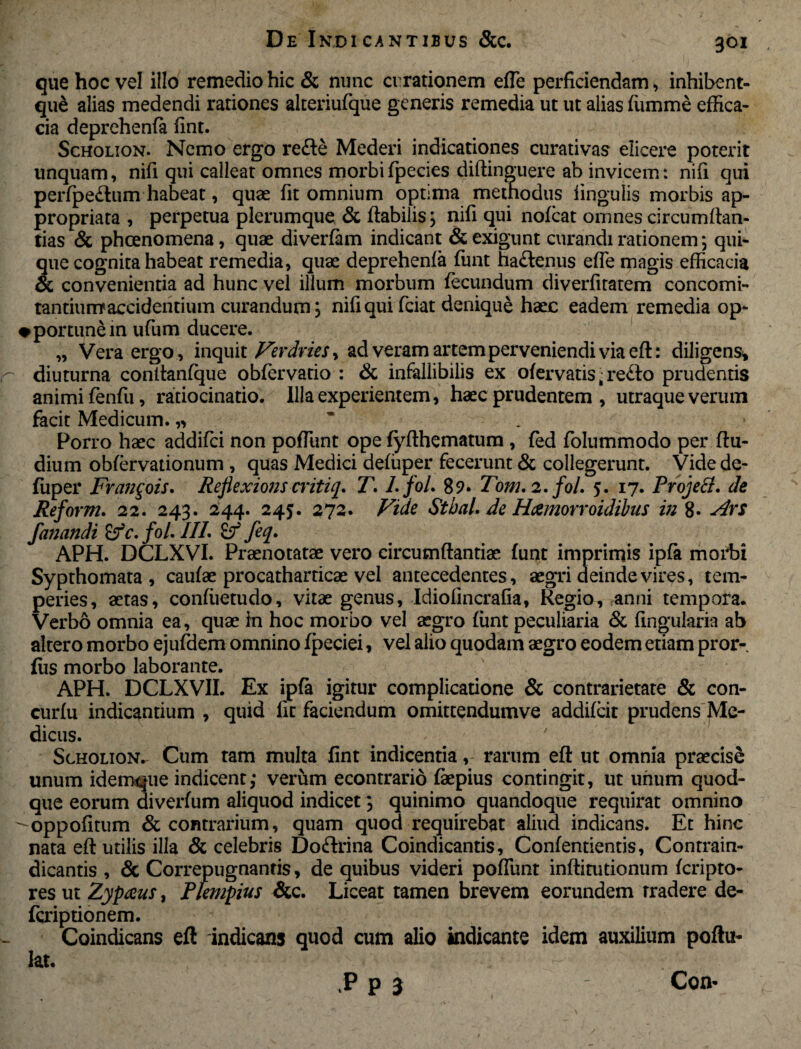 que hoc vel illo remedio hic & nunc errationem eile perficiendam, inhibent- qu£ alias medendi rationes alteriufque generis remedia ut ut alias fumme effica¬ cia deprehenfa fint. Scholion. Nemo ergo refle Mederi indicationes curativas elicere poterit linquam, nifi qui calleat omnes morbifpecies diflinguere ab invicem: nifi qui perfpe&um habeat, quae fit omnium optima methodus lingulis morbis ap- propriata , perpetua plerumque & flabilis; nifi qui nofcat omnescircumftan- tias & pheenomena, quae diverfam indicant & exigunt curandi rationem; qui¬ que cognita habeat remedia, quae deprehenfa funt ha£lenus efie magis efficacia & convenientia ad hunc vel illum morbum fecundum diverfitatem concomi¬ tantium1 accidentium curandum; nifi qui fciat denique haec eadem remedia op- •portune in ufum ducere. „ Vera ergo, inquit Verdries^ ad veram artem perveniendi via eft: diligens* diuturna contlanfque obfervatio : & infallibilis ex ofervatis • re£to prudentis animi fenfu, ratiocinatio. Illa experientem, haec prudentem , utraque verum facit Medicum. „ Porro haec addifei non poffiint ope fyflhematum , fed folummodo per (lu¬ dium obfervationum , quas Medici defiiper fecerunt & collegerunt. Videde- fuper Fran^ois. Reflexionscritiq. T. LfoL 89. Tom. 2. fol. 5. 17. ProjeB. de Reform. 22. 243. 244. 245. 272. Vide Sthal. de Hamorroidibus in 8- Ars fanandi £?V. fol. III. if feq. APH. DCLXVI. Praenotatae vero circumflantiae funt imprimis ipfa morbi Sypthomata , caufae procatharricae vel antecedentes, aegri deinde vires, tem¬ peries, aetas, confiietudo, vitae genus, Idiofincrafia, Regio, anni tempora. Verbo omnia ea, quae in hoc morbo vel aegro funt peculiaria & fingularia ab altero morbo ejufdem omnino fpeciei, vel alio quodam aegro eodem etiam pror- fus morbo laborante. APH. DCLXVII. Ex ipfa igitur complicatione & contrarietate & con- curfu indicantium , quid fit faciendum omittendumve addifeit prudens Me¬ dicus. Scholion. Cum tam multa fint indicentia, rarum eft ut omnia praecise unum idemque indicent; verum econtrario faepius contingit, ut unum quod¬ que eorum diverfum aliquod indicet; quinimo quandoque requirat omnino ^oppofitum & contrarium, quam quod requirebat aliud indicans. Et hinc nata efl utilis ilia & celebris Doftrina Coindicantis, Confentientis, Conrrain- dicantis , & Correpugnantis, de quibus videri poliunt inflitutionum feripto- res ut Zypaus, Plempius &c. Liceat tamen brevem eorundem tradere de- feriptionem. Coindicans eft indicans quod cum alio indicante idem auxilium poftu- lat. Vk ; .~ ' r ■ .P p 3 Con-