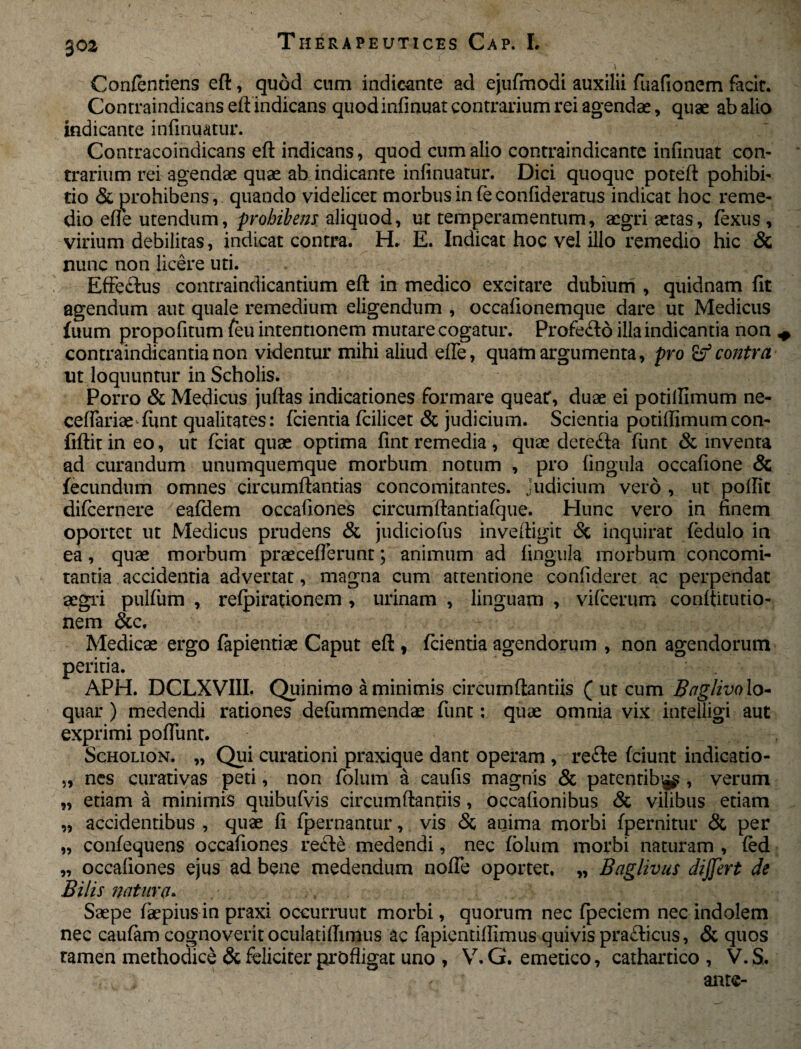 30 2 Confentiens eft, quod cum indicante ad ejufimodi auxilii fuafionem facit. Contraindicans eft indicans quod infinuat contrarium rei agendae, quae ab alio indicante infinuatur. Contracoindicans eft indicans, quod cum alio contraindicante infinuat con¬ trarium rei agendae quae ab indicante infinuatur. Dici quoque poteft pohibi- do & prohibens, quando videlicet morbus in fie confideratus indicat hoc reme¬ dio efte utendum, prohibens aliquod, ut temperamentum, aegri aetas, fexus , virium debilitas, indicat contra. H* E. Indicat hoc vel illo remedio hic & nunc non licere uti. EfFe&us contraindicantium eft in medico excitare dubium , quidnam fit agendum aut quale remedium eligendum , occaiionemque dare ut Medicus fuum propofitum feu intentionem mutare cogatur. Profe£ld illa indicantia non * contraindicantia non videntur mihi aliud efte, quam argumenta, pro & contra ut loquuntur in Scholis. Porro & Medicus juftas indicationes formare queat, duae ei potilfimum ne- ceffariae ftint qualitates: fcientia fcilicet & judicium. Scientia potiffimumcon- fiftit in eo, ut fciat quae optima fint remedia , quae deteda funt & inventa ad curandum unumquemque morbum notum , pro fingula occafione & fecundum omnes circumflandas concomitantes, judicium vero , ut poflit dificernere eafdem occafiones circumftantiafque. Hunc vero in finem oportet ut Medicus prudens & judiciofus inveftigit <5c inquirat fedulo in ea, quae morbum praeceflerunt; animum ad fingula morbum concomi¬ tantia accidentia advertat, magna cum attenrione confideret ac perpendat aegri pulfum , refpirationem , urinam , linguam , vifcerum conftitutio- nem &c. Medicae ergo fapientiae Caput eft , fidentia agendorum , non agendorum peritia. APH. DCLXVIII. Quinimo a minimis circumflandis ( ut cum Baglivo lo¬ quar ) medendi rationes defiummendae fiunt: quae omnia vix intelligi aut exprimi poftunt. Scholion. „ Qui curadoni praxique dant operam , refte fciunt indicatio- „ nes curativas peti, non fiolum a caufis magnis & patentib^ , verum „ etiam a minimis quibufvis circumftanriis, occafionibus & vilibus edam „ accidentibus , quae fi fipernantur, vis & anima morbi fpernitur & per „ confequens occafiones rede medendi, nec folum morbi naturam , fed „ occafiones ejus ad bene medendum nofle oportet. „ Baglivus dijfert de Bilis natura. Saepe fiaepius in praxi occurruut morbi, quorum nec fipeciem nec indolem nec caufam cognoverit oculatiflimus ac fiapientiffimus quivis pradicus, & quos tamen methodice & feliciter profligat uno , V.G. emetico, cathartico , V.S. , ,  ante-